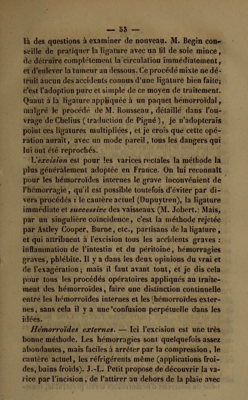 !à des questions à examiner de nouveau. M. Begin con- seille de pratiquer la ligature avec un fil de soie mince, de détruire complètement la circulation immédiatement, et d'enlever la tumeur au dessous. Ce procédé mixte ne dé- truit aucun des accidents connus d'une ligature bien faite; c'est l'adoption pure et simple de ce moyen de traitement. Quant à la ligature appliquée à un paquet hémorroïdal, malgré le procédé de M. Rousseau, détaillé dans l'ou- vrage de Chelius ( traduction de Pigné ), je n'adopterais point ces ligatures multipliées , et je crois que cette opé- ration aurait, avec un mode pareil, tous les dangers qui lui ont été reprochés. \1 excision est pour !es varices rectales la méthode la plus généralement adoptée en France. On lui reconnaît pour les hémorroïdes internes le grave inconvénient de l'hémorragie, qu'il est possible toutefois d'éviter par di- vers procédés : le cautère actuel (Dupuytren), la ligature immédiate et successive des vaisseaux (M. Jobert.) Mais, par un singulière coïncidence, c'est la méthode rejetée par Aslley Cooper, Burne, etc., partisans de la ligature , et qui attribuent à l'excision tous les accidents graves : inflammation de l'intestin et du péritoine, hémorragies graves, phlébite. Il y a dans les deux opinions du vrai et de l'exagération; mais il faut avant tout, et je dis cela pour tous les procédés opératoires appliqués au traite- ment des hémorroïdes, faire une distinction continuelle entre les hémorroïdes internes et les [hémorroïdes exter- nes, sans cela il y a une'confusion perpétuelle dans les idées. Hémorroïdes externes. — Ici l'excision est une très bonne méthode. Les hémorragies sont quelquefois assez abondantes, mais faciles à arrêter par la compression, le cautère actuel, les réfrigérents même (applications froi- des, bains froids). J.-L. Petit propose de découvrir la va- rice par l'incision, de l'attirer au dehors de la plaie avec