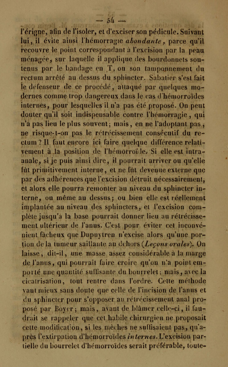l'érigne, afin de l'isoler, et d'exciser son pédicule. Suivant lui, il évite ainsi -l'hémorragie abondante, parce qu'il recouvre le point correspondant à l'excision par la peau ménagée, sur laquelle il applique des bourdonnets sou- tenus par le bandage en T, ou son tampannement du rectum arrêté au dessus du sphincter. Sabatier s'est fait je défenseur de ce procédé, aïtaqué par quelques mo- dernes comme trop dangereux dans le cas d'hémorroïdes internes, pour lesquelles il n'a pas été proposé. On peut douter qu'il soit indispensable contre l'hémorragie, qui n'a pas lieu le plus souvent; mais, en ne l'adoptant pas , ne risque-t-on pas le rétrécissement consécutif du re- ctum? Il faut encore ici faire quelque différence relati- vement à la position de l'hémorroïde. Si elle e&t intra- anale, si je puis ainsi dire, il pourrait arriver ou qu'elle fut primitivement interne, et ne fût devenue externe que par des adhérences que l'excision détruit nécessairement, et alors elle pourra remonter au niveau du sphincter in- terne, ou même au dessus; ou bien elle est réellement implantée au niveau des sphincters, et l'excision com- plète jusqu'à la base pourrait donner lieu au rétrécisse- ment ultérieur de l'anus. C'est pour éviter cet inconvé- nient fâcheux que Dupuylren n'excise alors qu'une por- tion delà tumeur saillante au dehors (Leçons orales)* On laisse, dit-il, une masse assez considérable à la marge de l'anus, qui pourrait faire croire qu'on n'a point em- poilé une quantité suffisante du bourrelet; niais, çpeç la cicatrisaiion, tout rentre dans l'ordre. Celte méthode vaut mieux sans doute que celle de l'incision de l'anus et du sphincter pour s'opposer au rétrécissement anal pro- posé par Boyerj mais, avant de blâmer celle-ci, il fau- drait se rappeler que cet habile chirurgien ne proposait cette modification, si les mèches ne suffisaient pas, qu'a- près l'extirpation d'hémorroïdes internes. L'excision par- tielle du bourrelet d'hémorroïdes serait préférable, toute-