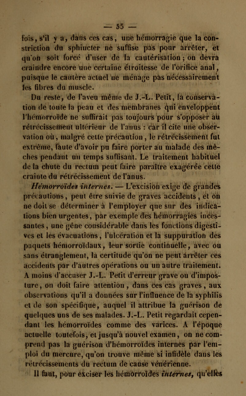 Fois, s'il y a, dans ces cas, une hémorragie que la con- striclion du sphincter ne suffise pus pour arrêter, et qu'on soit forcé d'user de la cautérisation ; on devra craindre encore une certaine élroitesse de l'orifice anal, puisque le cautère actuel ne ménage pas nécessairement les fibres du muscle. Du reste, de l'aveu même de J.-L. Petit, !a conserva- tion de toute la peau et des membranes qui enveloppent l'hémorroïde ne suffirait pas toujours pour s'opposer au rétrécissement ultérieur de l'anus : car il cite une obser- vation où, malgré celte précaution , le rétrécissement fut extrême, faute d'avoir pu faire porter au malade des mè- ches pendant un temps suffisant. Le traitement habituel de la chute du rectum peut faire paraître exagérée celle crainte dti rétrécissement de l'anus. Hémorroïdes internes. — L'excision exige de grandes précautions, peut être suivie de graves accidents, et on ne doit se déterminera l'employer que sur des indica- tions bien urgentes, par exemple des hémorragies inces- santes, une gêne considérable dans les fonctions digesti- ves et les évacuations, l'ulcération et la suppuration des paquets hémorroïdaux, leur sortie continuelle, avec ou sans étranglement, la certitude qu'on ne peut arrêter ces accidents par d'autres opérations ou un autre traitement. A moins d'accuser J.-L. Petit d'erreur grave ou d'impos- ture, on doit faire attention, dans ces cas graves, aux observations qu'il a données sur l'influence de la syphilis et de son spécifique, auquel il attribue la guérison de quelques uns de ses malades. J.-L. Petit regardait cepen- dant les hémorroïdes comme des varices. A l'époque actuelle toutefois, et jusqu'à nouvel examen, on ne com- prend pas la guérison d'hémorroïdes internes par l'em- ploi du mercure, qu'on trouve même si infidèle dans les rétrécissements du rectum de cause vénérienne. Il faut, pour exciser les hémorroïdes internes, qu'elles