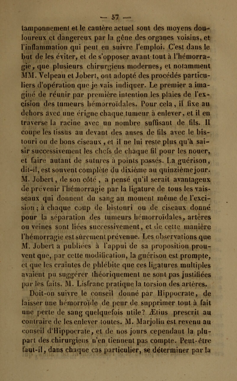 tamponnement et le cautère actuel sont des moyens dou- loureux et dangereux par la gêne des organes voisins, et l'inflammation qui peut en suivre remploi. C'est dans le but de les éviter, et de s'opposer avant tout à l'hémorra- gie, que plusieurs chirurgiens modernes^ et notamment MM. Velpeau et Joberl, ont adopté des procédés particu- liers d'opération que je vais indiquer. Le premier a ima- giné de réunir par première intention les plaies de l'ex- cision des tumeurs hémorroïdales. Pour cela, il fixe au dehors avec une érigne chaque tumeur à enlever, et il en traverse la racine avec un nombre suffisant de fils. Il coupe les tissus au devant des anses de fils avec le bis- touri ou de bons ciseaux , et il ne lui reste plus qu'à sai- sir successivement les chefs de chaque fil pour les nouer, et faire autant de sutures à points passés. La guérison, dit-il, est souvent complète du dixième au quinzième jour. M. Joberl, de son côté , a pensé qu'il serait avantageux de prévenir l'hémorragie par la ligature de tous les vais- seaux qui donnent du sang au moment même de l'exci- sion ; à chaque coup de bistouri ou de ciseaux donné pour la séparation des tumeurs hémorroïdales, artères ou veines sont liées successivement, et de cette manière l'hémorragie est sûrement prévenue. Les observations que M. Joberl a publiées à l'appui de sa proposition prou- vent que, par celte modification, la guérison est prompte, el que les craintes de phlébite que ces ligatures multiples avaient pu suggérer théoriquement ne sont pas justifiées par les faits. M. Lisfranc pratique la torsion des artères. Doit-on suivre le conseil donné par Hippocrale, de laisser une hémorroïde de peur de supprimer tout à fait une perle de sang quelquefois utile? iElius prescrit au contraire de les enlever toutes. M. Marjolin est revenu au conseil d'Hippocrate, el de nos jours cependant la plu- part des chirurgiens n'en tiennent pas compte. Peut-être faut-il, dans chaque cas particulier, s€ déterminer par la