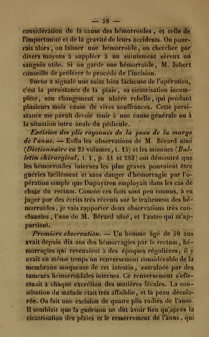considération de la cause des hémorroïdes , et celle de Pi'mportnnité et de la gravité de leurs accidents. On pour- rait alors, ou laisser une hémorroïde, ou chercher par divers moyens à suppléer à un suintement séreux ou sanguin utile. Si on garde une hémorroïde, M. Jobert conseille de préférer le procédé de l'incision. Burne a signalé une suite bien fâcheuse de l'opération, c'est la persistance de la plaie, sa cicatrisation incom- plète, son changement en ulcère rebelle, qui pendant plusieurs mois cause de vives souffrances. Cette persi- stance me paraît devoir tenir à une cause générale ou à la situation intra-anale du pédicule. Excision des plis rayonnes de la peau de la marge de l'anus. — Enfin les observations de M. Bérard aîné (Dictionnaire en 25 volumes, t. 15) et les miennes (Bul~ letin chirurgical, t. 1 , p. t\\ et 283) ont démontré que les hémorroïdes internes les plus graves pouvaient être guéries facilement et sans danger d'hémorragie par l'o- pération simple que Dupuylren employait dans les cas de chute du rectum. Comme ces faits sont peu connus, à en juger par des écrits très récents sur le traitement des hé- morroïdes, je vais rapporter deux observations très con- cluantes , l'une de M. Bérard aîné, et l'autre qui m'ap- partient. Première observation. — Un homme âgé de 50 ans avait depuis dix ans des hémorragies par le rectum, hé- morragies qui revenaient à des époques régulières; il y avait en même temps un renversement considérable de la membrane muqueuse de cet intestin, entraînée par des tumeurs hémorroïdales internes. Ce renversement s'effe- ctuait à chaque excrétion des matières fécales. La con- stitution du malade était très affaiblie, et la peau décolo- rée. On fait une excision de quatre plis radiés de l'anus. Il semblait que la guérison ne dut avoir lieu qu'après la cicatrisation des plaies et le resserrement de ! anus, qui