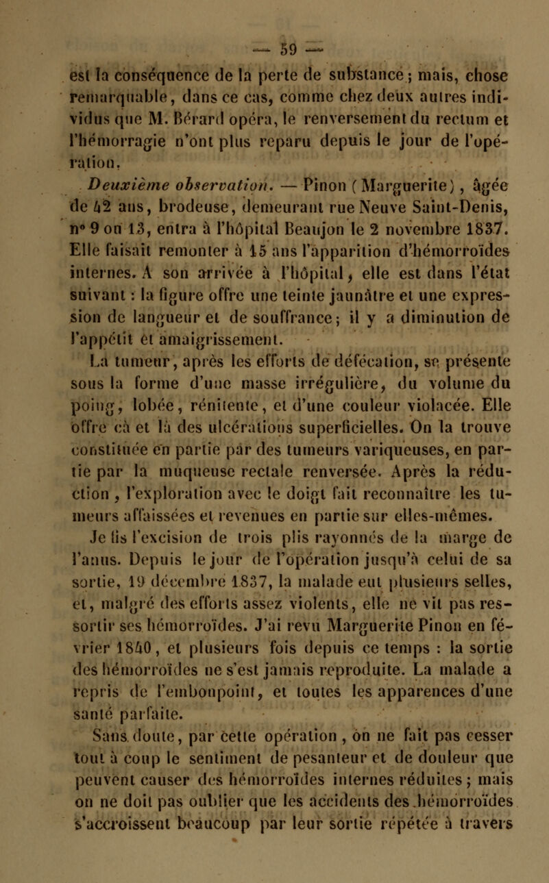 est la conséquence de la perte de substance ; mais, chose remarquable, dans ce cas, comme chez deux autres indi- vidus que M. Bérard opéra, le renversement du rectum et l'hémorragie n'ont plus reparu depuis le jour de l'opé- ration. Deuxième observation. —Pinon (Marguerite) , âgée de Z»2 ans, brodeuse, demeurant rue Neuve Saint-Denis, n° 9 on 13, entra à l'hôpital Beaujon le 2 novembre 1837. Elle faisait remonter à 15 ans l'apparition d'hémorroïdes internes. A son arrivée à l'hôpital > elle est dans l'état suivant : la figure offre une teinte jaunâtre et une expres- sion de langueur et de souffrance; il y a diminution de l'appétit et amaigrissement. La tumeur, après les efforts de défécation, se présente sous la forme d'une masse irrégulière, du volume du poing, lobée, rénitente, et d'une couleur violacée. Elle offre cà et là des ulcérations superficielles. On la trouve constituée en partie par des tumeurs variqueuses, en par- tie par la muqueuse rectale renversée. Après la rédu- ction , l'exploration avec !e doigt fait reconnaître les tu- meurs affaissées et revenues en partie sur elles-mêmes. Je fis l'excision de trois plis rayonnes de la marge de l'anus. Depuis le jour de l'opération jusqu'à celui de sa sortie, 19 décembre 1837, la malade eut plusieurs selles, et, malgré des efforts assez violents, elle ne vil pas res- sortir ses hémorroïdes. J'ai revu Marguerite Pinon en fé- vrier 18&0, et plusieurs fois depuis ce temps : la sortie des hémorroïdes ne s'est jamais reproduite. La malade a repris de l'embonpoint, et toutes les apparences d'une santé parfaite. Sans doute, par cette opération , on ne fait pas cesser tout à coup le sentiment de pesanteur et de douleur que peuvent causer des hémorroïdes internes réduites ; mais on ne doit pas oublier que les accidents des,hémorroïdes s'accroissent beaucoup par leur sortie répétée ù travers