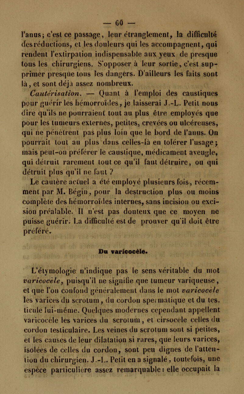 l'anus; c'est ce passage, leur étranglement, la difficulté des réductions, et les douleurs qui les accompagnent, qui rendent l'extirpation indispensable aux yeux de presque tous les chirurgiens. S'opposera leur sortie, c'est sup- primer presque tous les dangers. D'ailleurs les faits sont là, et sont déjà assez nombreux. Cautérisation. — Quant à l'emploi des caustiques pour guérir les hémorroïdes, je laisserai J.-L. Petit nous dire qu'ils ne pourraient tout au plus être employés que pour les tumeurs externes, petites., crevées ou ulcéreuses, qui ne pénètrent pas plus loin que le bord de l'anus. On pourrait tout au plus dans celles-là en tolérer l'usage; mais peut-on préférer le caustique, médicament aveugle, qui détruit rarement tout ce qu'il faut détruire, ou qui détruit plus qu'il ne faut ? Le cautère actuel a été employé plusieurs fois, récem- ment par M. Bégin, pour la destruction plus ou moins complète des hémorroïdes internes, sans incision ou exci- sion préalable. Il n'est pas douteux que ce moyen ne puisse guérir. La difficulté est de prouver qu'il doit être préféré. Du varicocèle. L'étymologie n'indique pas le sens véritable du mot varicocèle, puisqu'il ne signifie que tumeur variqueuse, et que l'on confond généralement dans le mot varicocèle les varices du scrotum, du cordon spermatique et du tes- ticule lui-même. Quelques modernes cependant appellent varicocèle les varices du scroium, et cirsocele celles du cordon tesliculaire. Les veines du scrotum sont si petites, et les causes de leur dilatation si rares, que leurs varices, isolées de celles du cordon, sont peu dignes de l'atten- tion du chirurgien. J.-L. Petit en a signalé, toutefois, une espèce particulière assez remarquable: elle occupait la