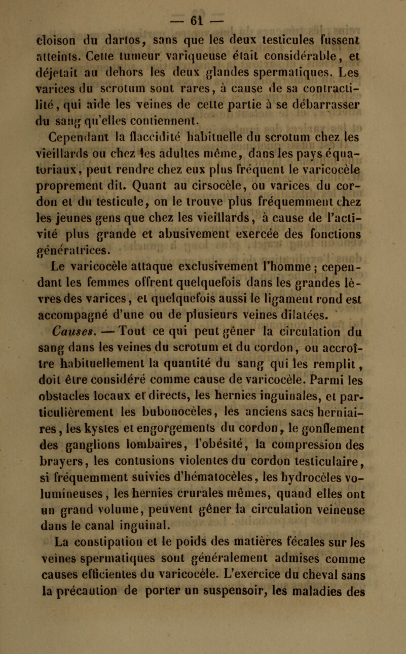 cloison du darlos, sans que les deux testicules fussent atteints. Cetie tumeur variqueuse était considérable, et déjelait au dehors les deux glandes spermaliques. Les varices du scrotum sont rares, à cause de sa contracti- lité, qui aide les veines de celte partie à se débarrasser du sang qu'elles contiennent. Cependant la flaccidité habituelle du scrotum chez les vieillards ou chez les adultes même, dans les pays équa- toriaux, peut rendre chez eux plus fréquent le varicocèle proprement dit. Quant au cirsocèle, ou varices du cor- don et du testicule, on le trouve plus fréquemment chez les jeunes gens que chez les vieillards, à cause de l'acti- vité plus grande et abusivement exercée des fonctions génératrices. Le varicocèle attaque exclusivement l'homme; cepen- dant les femmes offrent quelquefois dans les grandes lè- vres des varices, et quelquefois aussi le ligament rond est accompagné d'une ou de plusieurs veines dilatées. Causes.—Tout ce qui peut gêner la circulation du sang dans les veines du scrotum et du cordon, ou accroî- tre habituellement la quantité du sang qui les remplit, doit être considéré comme cause de varicocèle. Parmi les obstacles locaux et directs, les hernies inguinales, et par- ticulièrement les bubonocèles, les anciens sacs herniai- res, les kystes et engorgements du cordon, le gonflement des ganglions lombaires, l'obésité, la compression des brayers, les contusions violentes du cordon tesliculaire, si fréquemment suivies d'hématocèles, les hydrocèles vo- lumineuses, les hernies crurales mêmes, quand elles ont un grand volume, peuvent gêner la circulation veineuse dans le canal inguinal. La constipation et le poids des matières fécales sur les veines spermaliques sont généralement admises comme causes efficientes du varicocèle. L'exercice du cheval sans la précaution de porter un suspensoir, les maladies des