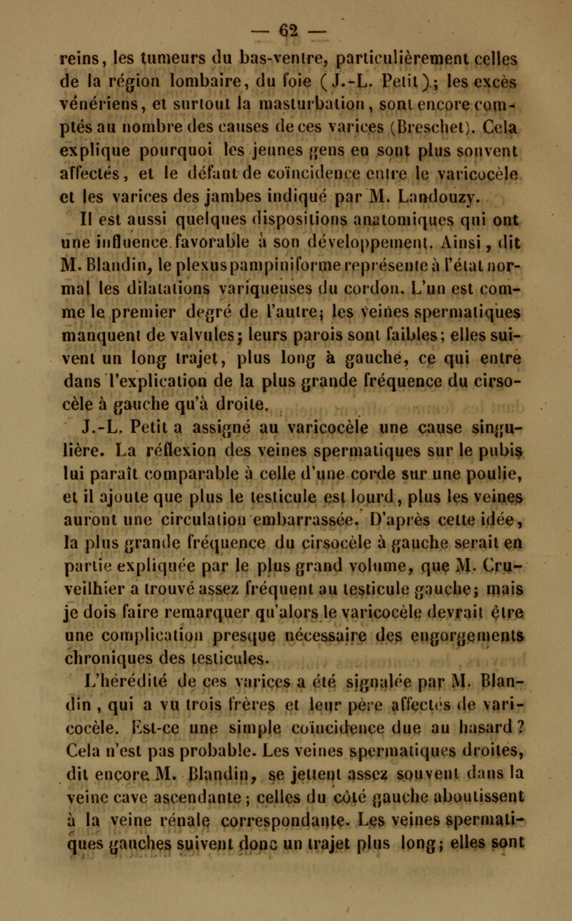 reins, les tumeurs du bas-ventre, particulièrement celles de la région lombaire, du foie (J.-L. Petit ) ; les excès vénériens, et surtout la masturbation, sont encore com- ptés au nombre des causes de ces varices (Breschet). Cela explique pourquoi les jeunes gens en sont plus souvent affectés, et le défaut de coïncidence entre le varicocèle et les varices des jambes indiqué par M. Landouzy. II est aussi quelques dispositions anatomiques qui ont une influence favorable à son développement. Ainsi, dit M. Blandin, le plexus pampiniforme représente à l'état nor- mal les dilatations variqueuses du cordon. L'un est com- me le premier degré de l'autre; les veines spermatiques manquent de valvules ; leurs parois sont faibles; elles sui- vent un long trajet, plus long à gauche, ce qui entre dans l'explication de la plus grande fréquence du cirso- cèle à gauche qu'à droite. J.-L, Petit a assigné au varicocèle une cause singu- lière. La réflexion des veines spermatiques sur le pubis lui paraît comparable à celle d'une corde sur une poulie, et il ajoute que plus le testicule est lourd, plus les veines auront une circulation embarrassée. D'après cette idée, la plus grande fréquence du cirsocèle à gauche serait en partie expliquée par le plus grand volume, que M. Cru- veilhier a trouvé assez fréquent au testicule gauche; mais je dois faire remarquer qu'alors le varicocèle devrait être une complication presque nécessaire des engorgements chroniques des testicules. L'hérédité de ces varices a été signalée par M. Blan- din , qui a vu trois frères et leur père affectes de vari- cocèle. Est-ce une simple coïncidence due au hasard? Cela n'est pas probable. Les veines spermatiques droites, dit encore M. Blandin, se jettent assez souvent dans la veine cave ascendante ; celles du côté gauche aboutissent à la veine rénale correspondante. Les veines spermati- ques gauches suivent donc un trajet plus long; elles sont