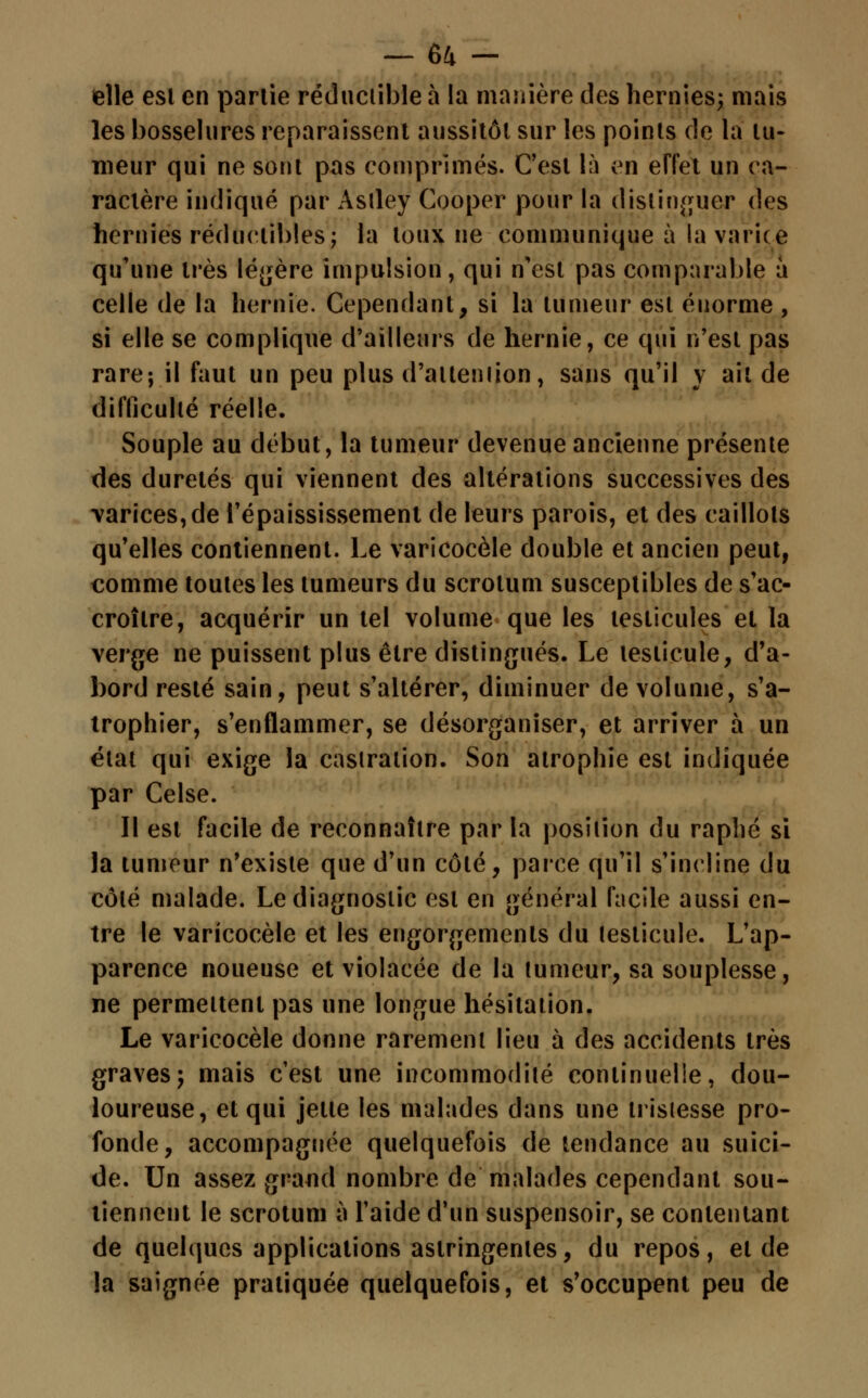 elle est en partie réductible a la manière des hernies; mais les bosselures reparaissent aussitôt sur les points de la tu- meur qui ne sont pas comprimés. C'est là en effet un ca- ractère indiqué par Astley Cooper pour la distinguer des hernies réductibles; la toux ne communique à la varice qu'une très légère impulsion, qui n'est pas comparable à celle de la hernie. Cependant, si la tumeur est énorme , si elle se complique d'ailleurs de hernie, ce qui n'est pas rare-, il faut un peu plus d'attention, sans qu'il y ait de difficulté réelle. Souple au début, la tumeur devenue ancienne présente des duretés qui viennent des altérations successives des varices, de l'épaississement de leurs parois, et des caillots qu'elles contiennent. Le varicocèle double et ancien peut, comme toutes les tumeurs du scrotum susceptibles de s'ac- croître, acquérir un tel volume que les testicules et la verge ne puissent plus être distingués. Le testicule, d'a- bord resté sain, peut s'altérer, diminuer de volume, s'a- trophier, s'enflammer, se désorganiser, et arriver à un état qui exige la castration. Son atrophie est indiquée par Celse. Il est facile de reconnaître par la position du raphé si la tumeur n'existe que d'un côté, parce qu'il s'incline du côté malade. Le diagnostic est en général facile aussi en- tre le varicocèle et les engorgements du testicule. L'ap- parence noueuse et violacée de la tumeur, sa souplesse, ne permettent pas une longue hésitation. Le varicocèle donne rarement lieu à des accidents très graves; mais c'est une incommodité continuelle, dou- loureuse, et qui jette les malades dans une tristesse pro- fonde, accompagnée quelquefois de tendance au suici- de. Un assez grand nombre de malades cependant sou- tiennent le scrotum à l'aide d'un suspensoir, se contentant de quelques applications astringentes, du repos, et de la saignée pratiquée quelquefois, et s'occupent peu de