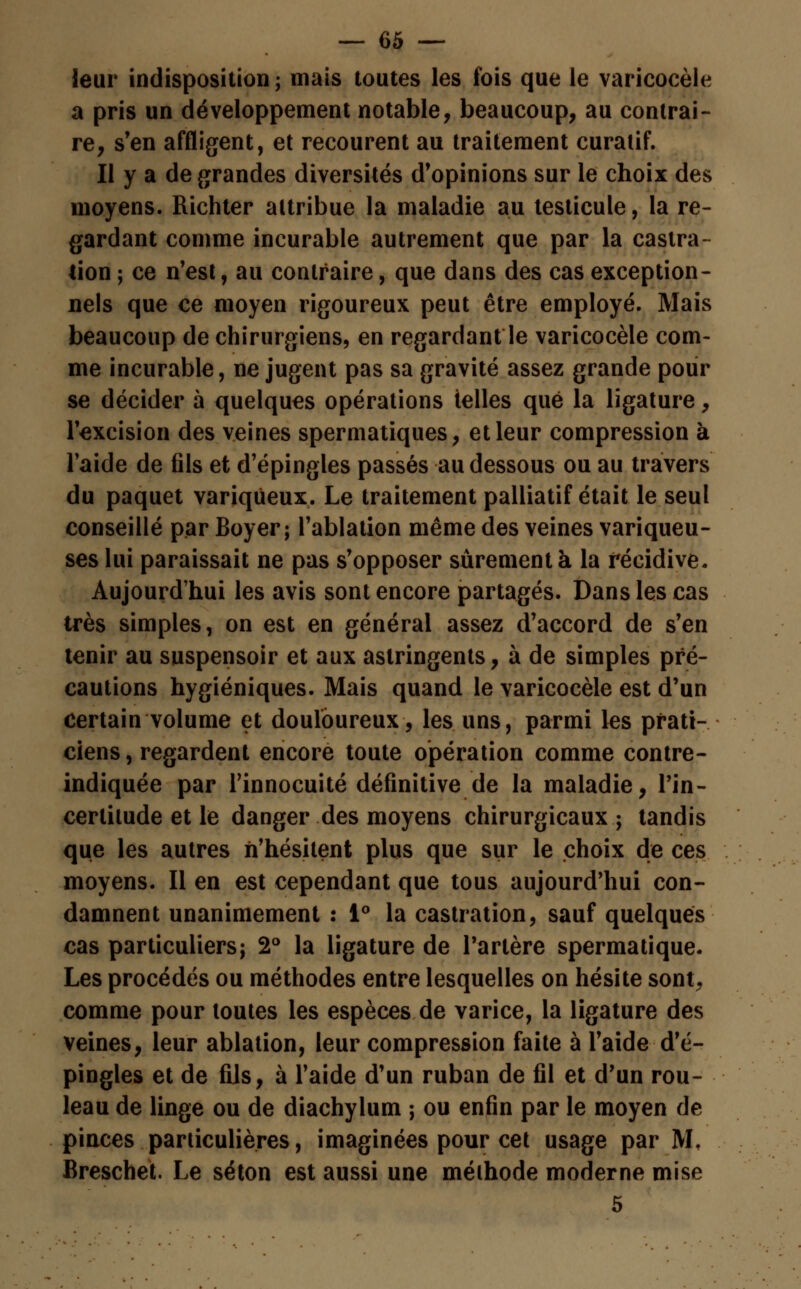 leur indisposition; mais toutes les fois que le varicocèle a pris un développement notable, beaucoup, au contrai- re, s'en affligent, et recourent au traitement curatif. Il y a de grandes diversités d'opinions sur le choix des moyens. Richter attribue la maladie au testicule, la re- gardant comme incurable autrement que par la castra- tion ; ce n'est, au contraire, que dans des cas exception- nels que ce moyen rigoureux peut être employé. Mais beaucoup de chirurgiens, en regardant le varicocèle com- me incurable, ne jugent pas sa gravité assez grande pour se décider à quelques opérations telles que la ligature, l'excision des veines spermatiques, et leur compression à l'aide de fils et d'épingles passés au dessous ou au travers du paquet variqueux. Le traitement palliatif était le seul conseillé par Boyer; l'ablation même des veines variqueu- ses lui paraissait ne pas s'opposer sûrement à la récidive. Aujourd'hui les avis sont encore partagés. Dans les cas très simples, on est en général assez d'accord de s'en tenir au suspensoir et aux astringents, à de simples pré- cautions hygiéniques. Mais quand le varicocèle est d'un certain volume et douloureux, les uns, parmi les prati- ciens , regardent encore toute opération comme contre- indiquée par l'innocuité définitive de la maladie, l'in- certitude et le danger des moyens chirurgicaux; tandis que les autres n'hésitent plus que sur le choix de ces moyens. Il en est cependant que tous aujourd'hui con- damnent unanimement : 1° la castration, sauf quelques cas particuliers; 2° la ligature de l'artère spermatique. Les procédés ou méthodes entre lesquelles on hésite sont, comme pour toutes les espèces de varice, la ligature des veines, leur ablation, leur compression faite à l'aide d'é- pingles et de fils, à l'aide d'un ruban de fil et d'un rou- leau de linge ou de diachylum ; ou enfin par le moyen de pinces particulières, imaginées pour cet usage par M, Breschet. Le séton est aussi une méthode moderne mise 5