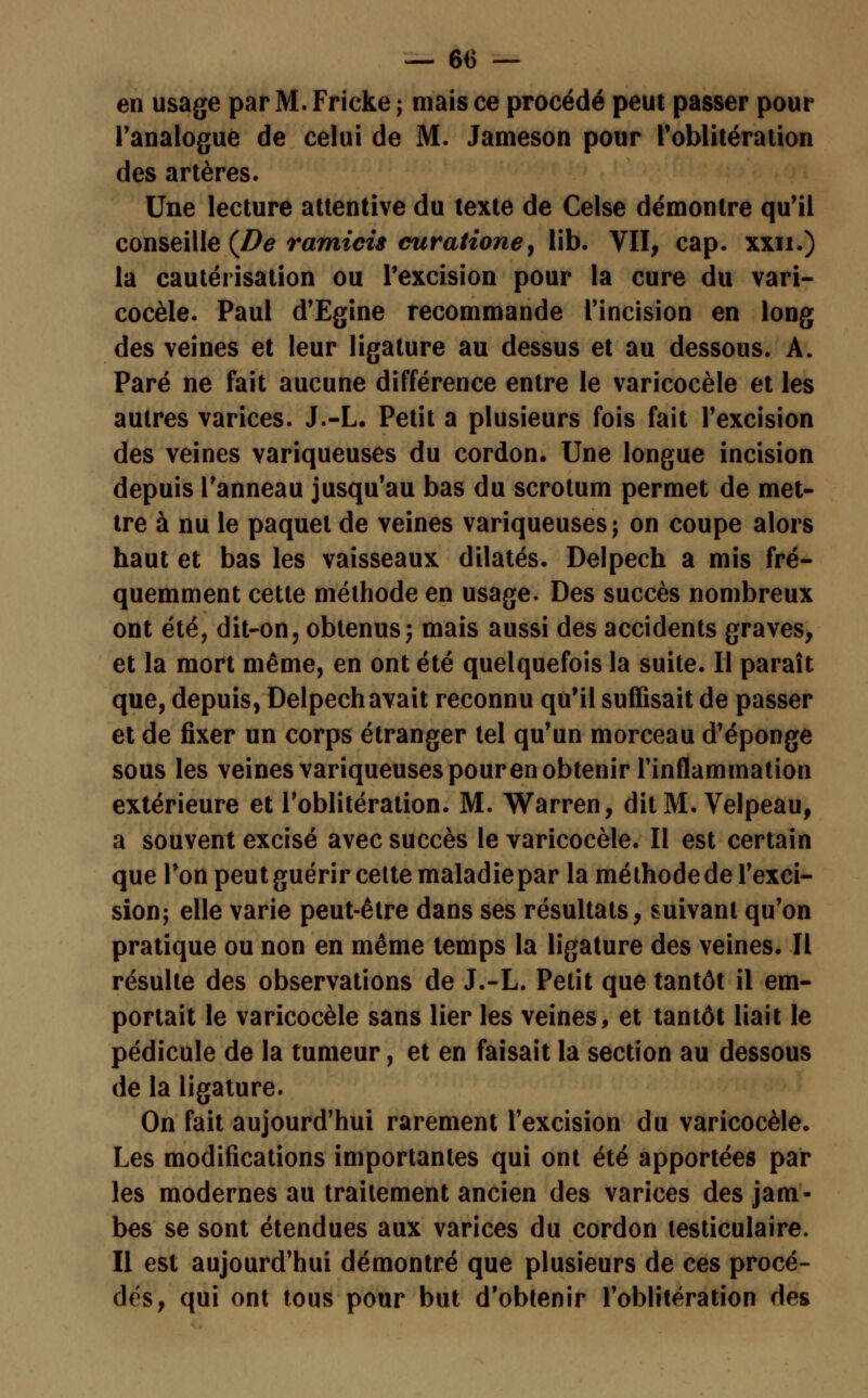 en usage par M. Fricke ; mais ce procédé peut passer pour l'analogue de celui de M. Jameson pour l'oblitération des artères. Une lecture attentive du texte de Celse démontre qu'il conseille (De ramicis curatione, lib. VII, cap. xxn.) la cautérisation ou l'excision pour la cure du vari- cocèle. Paul d'Egine recommande l'incision en long des veines et leur ligature au dessus et au dessous. A. Paré ne fait aucune différence entre le varicocèle et les autres varices. J.-L. Petit a plusieurs fois fait l'excision des veines variqueuses du cordon. Une longue incision depuis l'anneau jusqu'au bas du scrotum permet de met- tre à nu le paquet de veines variqueuses; on coupe alors haut et bas les vaisseaux dilatés. Delpech a mis fré- quemment cette méthode en usage. Des succès nombreux ont été, dit-on, obtenus; mais aussi des accidents graves, et la mort même, en ont été quelquefois la suite. Il paraît que, depuis, Delpech avait reconnu qu'il suffisait de passer et de fixer un corps étranger tel qu'un morceau d'épongé sous les veines variqueuses pouren obtenir l'inflammation extérieure et l'oblitération. M. Warren, dit M. Velpeau, a souvent excisé avec succès le varicocèle. Il est certain que l'on peut guérir celte maladie par la méthode de l'exci- sion; elle varie peut-être dans ses résultats, suivant qu'on pratique ou non en même temps la ligature des veines. Il résulte des observations de J.-L. Petit que tantôt il em- portait le varicocèle sans lier les veines, et tantôt liait le pédicule de la tumeur, et en faisait la section au dessous de la ligature. On fait aujourd'hui rarement l'excision du varicocèle. Les modifications importantes qui ont été apportées par les modernes au traitement ancien des varices des jam- bes se sont étendues aux varices du cordon lesticulaire. Il est aujourd'hui démontré que plusieurs de ces procé- dés, qui ont tous pour but d'obtenir l'oblitération des