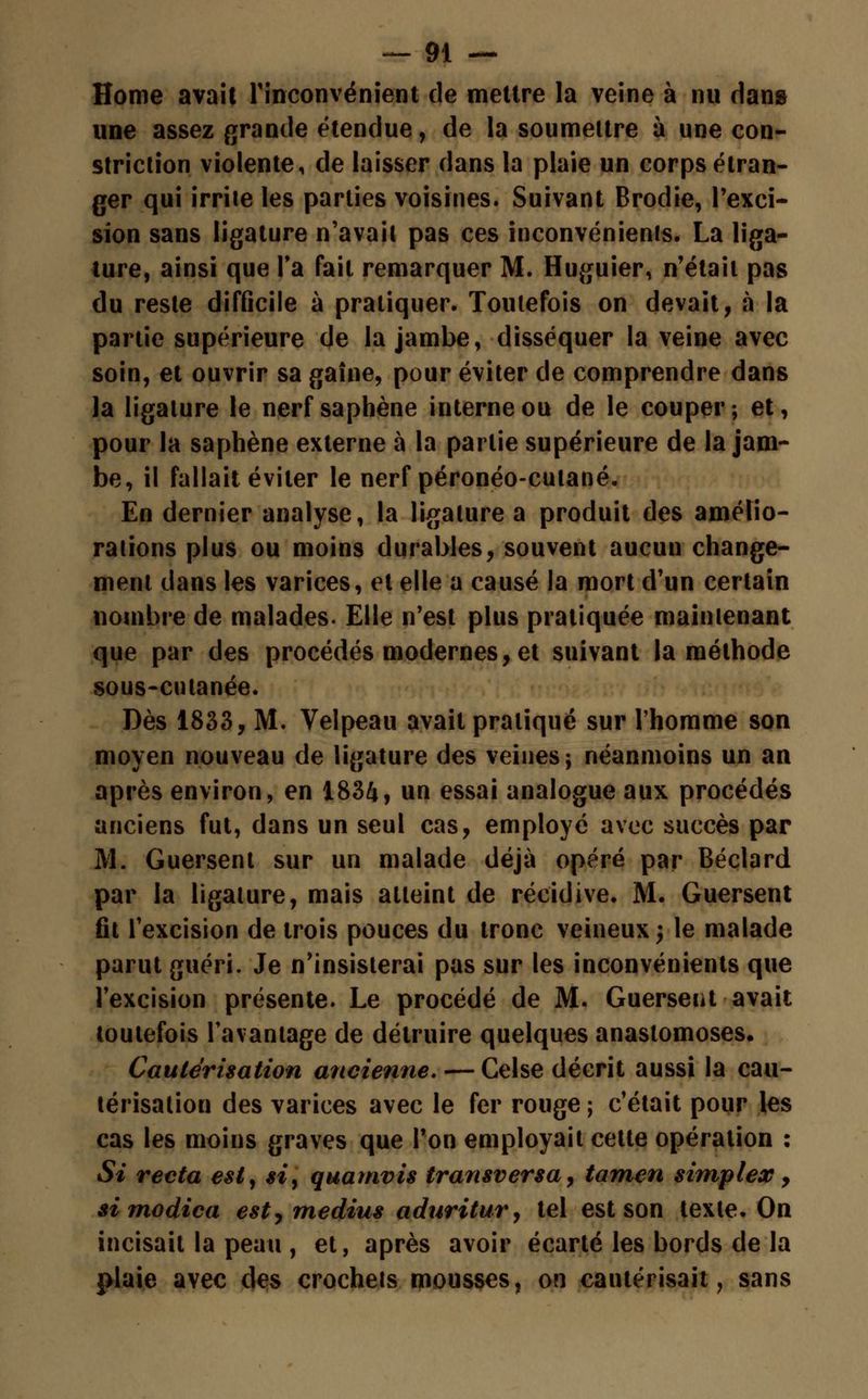 Home avait l'inconvénient de mettre la veine à nu dans une assez grande étendue, de la soumettre à une con- striclion violente, de laisser dans la plaie un corps étran- ger qui irrite les parties voisines. Suivant Brodie, l'exci- sion sans ligature n'avait pas ces inconvénient. La liga- ture, ainsi que Ta fait remarquer M. Huguier, n'était pas du reste difficile à pratiquer. Toutefois on devait, à la partie supérieure de la jambe, disséquer la veine avec soin, et ouvrir sa gaîne, pour éviter de comprendre dans la ligature le nerf saphène interne ou de le couper; et, pour la saphène externe à la partie supérieure de la jam- be, il fallait éviter le nerf péronéo-cutané. En dernier analyse, la ligature a produit des amélio- rations plus ou moins durables, souvent aucun change- ment dans les varices, et elle a causé la mort d'un certain nombre de malades. Elle n'est plus pratiquée maintenant que par des procédés modernes, et suivant la méthode sous-cutanée. Dès 1833, M. Velpeau avait pratiqué sur l'homme son moyen nouveau de ligature des veines; néanmoins un an après environ, en 1834, un essai analogue aux procédés anciens fut, dans un seul cas, employé avec succès par M. Guersent sur un malade déjà opéré par Béclard par la ligature, mais atteint de récidive. M. Guersent fit l'excision de trois pouces du tronc veineux; le malade parut guéri. Je n'insisterai pas sur les inconvénients que l'excision présente. Le procédé de M. Guerseiit avait toutefois l'avantage de détruire quelques anastomoses. Cautérisation ancienne. — Celse décrit aussi la cau- térisation des varices avec le fer rouge ; c'était pour les cas les moins graves que l'on employait cette opération : Si recta est, si> quamvis transversa, tamen simplex, si modica est, médius aduritur, tel est son texte. On incisait la peau , et, après avoir écarté les bords de la plaie avec des crochets mousses, on cautérisait, sans