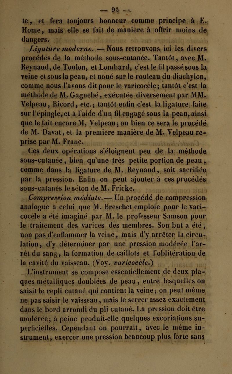le, et fera toujours honneur comme principe à E. Home, mais elle se fait de manière à offrir moins de dangers. Ligature moderne. —Nous retrouvons ici les divers procédés de la méthode sous-cutanée. Tantôt, avec M. Reynaud, de Toulon, et Lombard, c'est le fil passé sous la veine el sous la peau, et noué sur le rouleau du diachylon, comme nous l'avons dit pour le varicocèle; tantôt c'est la méthode de M. Gagnebé, exécutée diversement par MM. Velpeau, Ricord, etc.; tantôt enfin c'est la ligature faite sur l'épingle, et à l'aide d'un fil engagé sous la peau, ainsi que le fait encore M. Velpeau ; ou bien ce sera le procédé de M. Davat, et la première manière de M. Velpeau re- prise par M. Franc. Ces deux opérations s'éloignent peu de la méthode sous-cutanée, bien qu'une très petite portion de peau , comme dans la ligature de M. Reynaud, soit sacrifiée par la pression. Enfin on peut ajouter à ces procédés sous-cutanés le séton de M. Fricke. Compression médiate.— Un procédé de compression analogue à celui que M. Breschet emploie pour le vari- cocèle a été imaginé par M. le professeur Samson pour le traitement des varices des membres. Son but a été, non pas d'enflammer la veine, mais d'y arrêter la circu- lation, d'y déterminer par une pression modérée l'ar- rêt du sang, la formation de caillots et l'oblitération de la cavité du vaisseau. (Voy. varicocèle.') L'instrument se compose essentiellement de deux pla- ques métalliques doublées de peau, entre lesquelles on saisit le repli cutané qui contient la veine; on peut même ne pas saisir le vaisseau, mais le serrer assez exactement dans le bord arrondi du pli cutané, La pression doit être modérée; à peine produit-elle quelques excoriations su- perficielles. Cependant on pourrait, avec le même in- strument, exercer une pression beaucoup plus forte sans