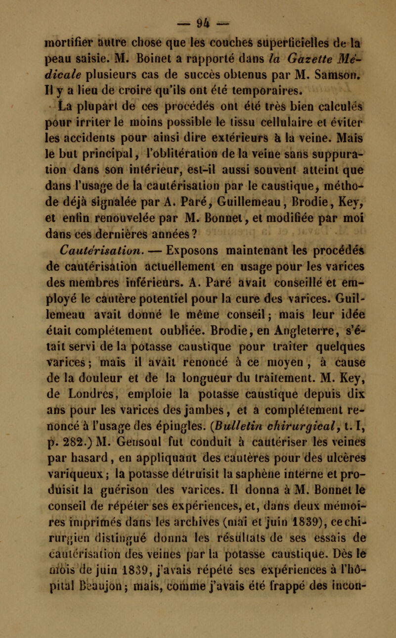 mortifier aulre chose que les couches superficielles de la peau saisie. M. Boinet a rapporté dans la Gazette Mé- dicale plusieurs cas de succès obtenus par M. Samson. Il y a lieu de croire qu'ils ont été temporaires. La plupart de ces procédés ont été très bien calculés pour irriter le moins possible le tissu cellulaire et éviter les accidents pour ainsi dire extérieurs h la veine. Mais le but principal, l'oblitération de la veine sans suppura- tion dans son intérieur, est-il aussi souvent atteint que dans l'usage de la cautérisation par le caustique, métho- de déjà signalée par A. Paré, Guillemeau, Brodie, Key, et enHn renouvelée par M. Bonnet, et modifiée par moi dans ces dernières années? Cautérisation. — Exposons maintenant les procédés de cautérisation actuellement en usage pour les varices des membres inférieurs. A. Paré avait conseillé et em- ployé le cautère potentiel pour la cure des varices. Guil- lemeau avait donné le même conseil ; mais leur idée était complètement oubliée. Brodie, en Angleterre, s'é- tait servi de la potasse caustique pour traiter quelques varices ; mais il avait renoncé à ce moyen , à cause de la douleur et de la longueur du traitement. M. Key, de Londres, emploie la potasse caustique depuis dix ans pour les varices des jambes, et a complètement re- noncé à l'usage des épingles. (Bulletin chirurgical, 1.1, p. 282.) M. Gensoul fut conduit à cautériser les veines par hasard, en appliquant des cautères pour des ulcères variqueux ; la potasse détruisit la saphène interne et pro- duisit la guérison des varices. Il donna à M. Bonnet le conseil de répéter ses expériences, et, dans deux mémoi- res imprimés dans les archives (mai et juin 1839), ce chi- rurgien distingué donna les résultats de ses essais de cautérisation des veines par la potasse caustique. Dès le aïois de juin 1839, j'avais répété ses expériences à l'hô- pital Beaujon; mais, comme j'avais été frappé des incon-