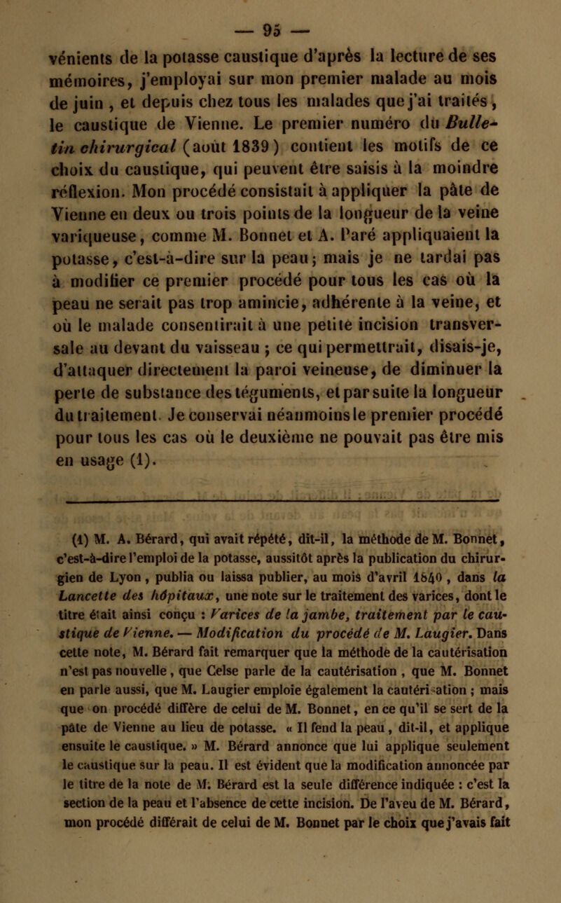 vénients de la potasse caustique d'après la lecture de ses mémoires, j'employai sur mon premier malade au mois de juin , et depuis chez tous les malades que j'ai traités , le caustique de Vienne. Le premier numéro du Bulle- tin chirurgical (août 1839) contient les motifs de ce choix du caustique, qui peuvent être saisis à la moindre réflexion. Mon procédé consistait à appliquer la pâte de Vienne en deux ou trois points de la longueur delà veine variqueuse, comme M. Bonnet et A. Paré appliquaient la potasse, c'esl-à-dire sur la peau; mais je ne tardai pas à modifier ce premier procédé pour tous les cas où la peau ne serait pas trop amincie, adhérente à la veine, et où le malade consentirait à une petite incision transver- sale au devant du vaisseau ; ce qui permettrait, disais-je, d'attaquer directement la paroi veineuse, de diminuer la perle de substance des téguments, et par suite la longueur du traitement Je conservai néanmoins le premier procédé pour tous les cas où le deuxième ne pouvait pas être mis en usage (1). (1) M. A. Bérard, qui avait répété, dit-il, la méthode de M. Bonnet, c'est-à-dire remploi de la potasse, aussitôt après la publication du chirur- gien de Lyon , publia ou laissa publier, au mois d'avril 1&40 , dans la Lancette des hôpitaux, une note sur le traitement des varices, dont le titre était ainsi conçu : Varices de la jambe, traitement par le eau* stique de Vienne. — Modification du procédé de M. Laugier, Dans cette note, M. Bérard fait remarquer que la méthode de la cautérisation n'est pas nouvelle , que Celse parle de la cautérisation , que M. Bonnet en parle aussi, que M. Laugier emploie également la cautéri ation ; mais que on procédé diffère de celui de M. Bonnet, en ce qu'il se sert de la pâte de Vienne au lieu de potasse. « Il fend la peau , dit-il, et applique ensuite le caustique. » M. Bérard annonce que lui applique seulement le caustique sur la peau. Il est évident que la modification annoncée par le titre de la note de M; Bérard est la seule différence indiquée : c'est la section de la peau et l'absence de cette incision. De l'aveu de M. Bérard, mon procédé différait de celui de M. Bonnet par le choix que j'avais fait