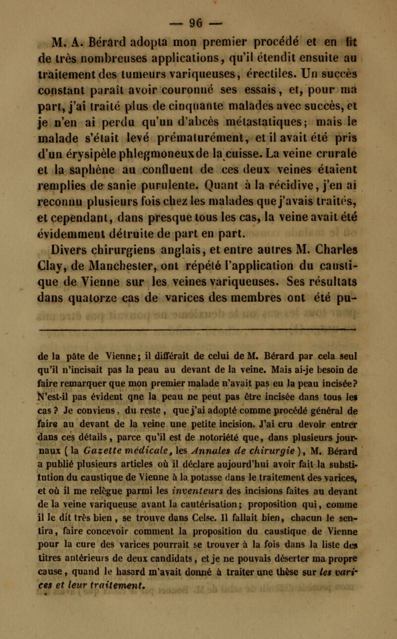 M. A. Bérard adopta mon premier procédé et en fit de très nombreuses applications, qu'il étendit ensuite au traitement des tumeurs variqueuses, érectiles. Un succès constant paraît avoir couronné ses essais, et, pour ma part, j'ai traité plus de cinquante malades avec succès, et je n'en ai perdu qu'un d'abcès mélastaliques; mais le malade s'était levé prématurément, et il avait été pris d'un érysipèlephlegmoneuxde la cuisse. La veine crurale et la saphène au confluent de ces deux veines étaient remplies de sanie purulente. Quant à la récidive, j'en ai reconnu plusieurs fois chez les malades que j'avais traités, et cependant, dans presque tous les cas, la veine avait été évidemment détruite de part en part. Divers chirurgiens anglais, et entre autres M. Charles Clay, de Manchester, ont répété l'application du causti- que de Vienne sur les veines variqueuses. Ses résultats dans quatorze cas de varices des membres ont été pu- de la pâte de Vienne ; il différait de celui de M. Bérard par cela seul qu'il n'incisait pas la peau au devant de la veine. Mais ai-je besoin de faire remarquer que mon premier malade n'avait pas eu la peau incisée? N'est-il pas évident qne la peau ne peut pas être incisée dans tous le» cas? Je conviens, du reste , que j'ai adopté comme procédé général de faire au devant de la veine une petite incision. J'ai cru devoir entrer dans ces détails, parce qu'il est de notoriété que, dans plusieurs jour- naux ( la Gazette médicale, les Annales de chirurgie ), M. Bérard a publié plusieurs articles où il déclare aujourd'hui avoir fait la substi- tution du caustique de Vienne à la potasse dans le traitement des varices, et où il me relègue parmi les inventeurs des incisions faites au devant de la veine variqueuse avant la cautérisation ; proposition qui, comme il le dit très bien , se trouve dans Celse. Il fallait bien, chacun le sen- tira , faire concevoir comment la proposition du caustique de Vienne pour la cure des varices pourrait se trouver à la fois dans la liste des litres antérieurs de deux candidats, et je ne pouvais déserter ma propre cause, quand le hasard m'avait donné à traiter une thèse sur les vari- ces et leur traitement.