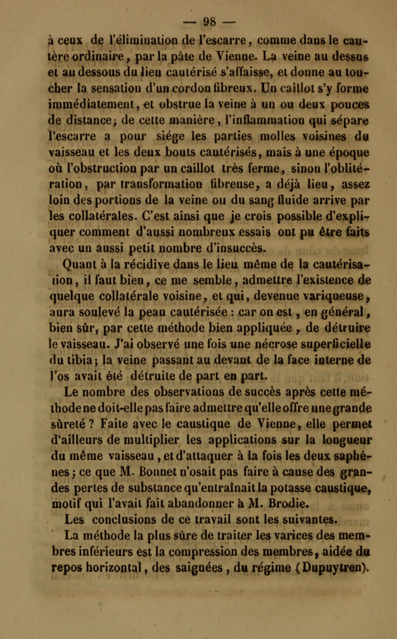 à ceux de l'élimination de l'escarre , comme dans le cau- tère ordinaire, parla pâte de Vienne. La veine au dessus et au dessous du lieu cautérisé s'affaisse, et donne au tou- cher la sensation d'un cordon fibreux. Un caillot s'y forme immédiatement, et obstrue la veine à un ou deux pouces de distance -, de cette manière, l'inflammation qui sépare l'escarre a pour siège les parties molles voisines du vaisseau et les deux bouts cautérisés, mais à une époque où l'obstruclion par un caillot très ferme, sinon l'oblité- ration, par transformation fibreuse, a déjà lieu, assez loin des portions de la veine ou du sang fluide arrive par les collatérales. C'est ainsi que je crois possible d'expli- quer comment d'aussi nombreux essais ont pu être faits avec un aussi petit nombre d'insuccès. Quant à la récidive dans le lieu même de la cautérisa- lion , il faut bien, ce me semble, admettre l'existence de quelque collatérale voisine, et qui, devenue variqueuse, aura soulevé la peau cautérisée : car on est, en général, bien sûr, par cette méthode bien appliquée , de détruire le vaisseau. J'ai observé une fois une nécrose superficielle du tibia; la veine passant au devant de la face interne de l'os avait été détruite de part en part. Le nombre des observations de succès après cette mé- thode ne doit-elle pas faire admettre qu'elleoffre unegrande sûreté? Faite avec le caustique de Vienne, elle permet d'ailleurs de multiplier les applications sur la longueur du même vaisseau, et d'attaquer à la fois les deux saphè- nés ; ce que M. Bonnet n'osait pas faire à cause des gran- des pertes de substance qu'entraînait la potasse caustique, motif qui l'avait fait abandonner à M. Brodie. Les conclusions de ce travail sont les suivantes. La méthode la plus sûre de traiter les varices des mem- bres inférieurs est la compression des membres, aidée du repos horizontal, des saignées , du régime (Dupuytren).