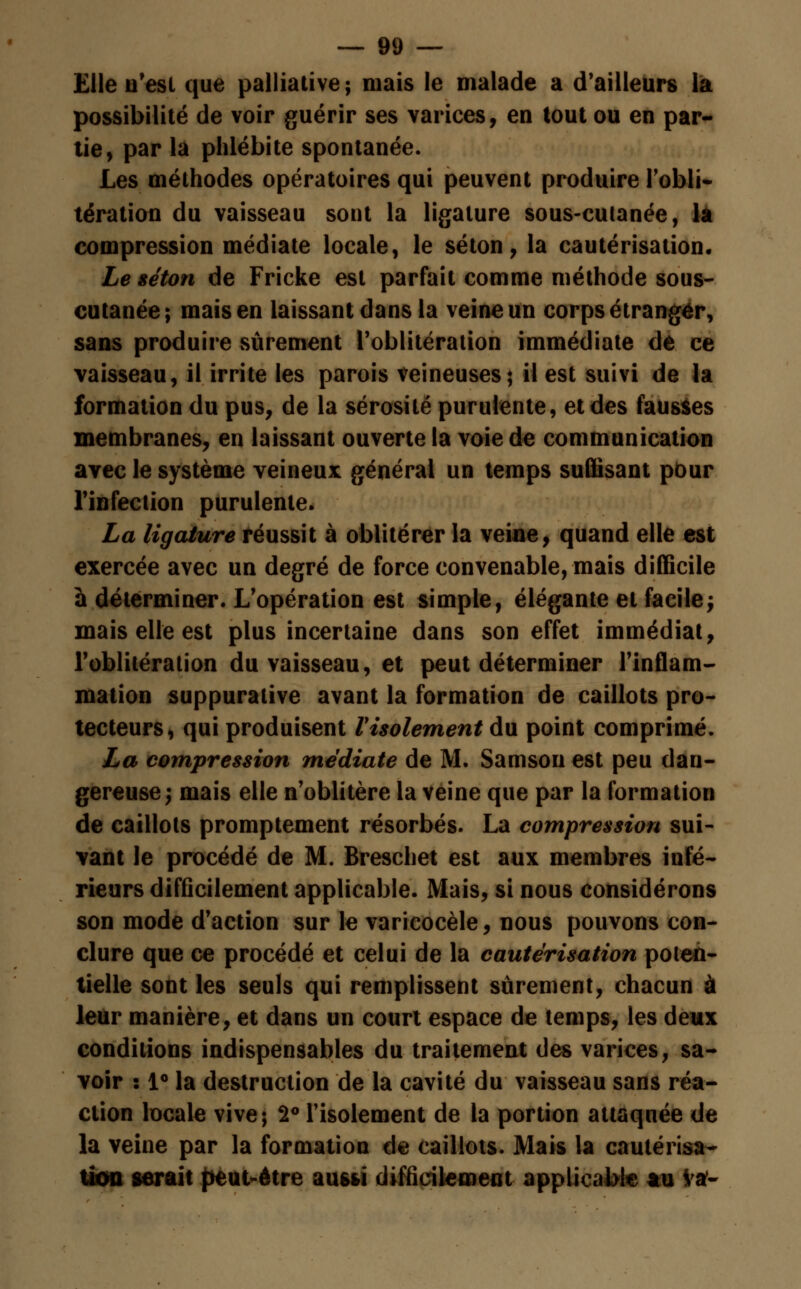 Elle n'est que palliative ; mais le malade a d'ailleurs la possibilité de voir guérir ses varices, en tout ou en par- lie, par la phlébite spontanée. Les méthodes opératoires qui peuvent produire l'obli- tération du vaisseau sont la ligature sous-culanée, la compression médiate locale, le séton, la cautérisation. Le séton de Fricke est parfait comme méthode sous- cutanée; mais en laissant dans la veine un corps étranger, sans produire sûrement l'oblitération immédiate dé ce vaisseau, il irrite les parois veineuses; il est suivi de la formation du pus, de la sérosité purulente, et des fausses membranes, en laissant ouverte la voie de communication avec le système veineux général un temps suffisant pbur l'infection purulente. La ligature réussit à oblitérer la veine, quand elle est exercée avec un degré de force convenable, mais difficile à déterminer. L'opération est simple, élégante et facilej mais elle est plus incertaine dans son effet immédiat, l'oblitération du vaisseau, et peut déterminer l'inflam- mation suppuralive avant la formation de caillots pro- tecteurs, qui produisent l'isolement du point comprimé. La compression médiate de M. Samson est peu dan- gereuse; mais elle n'oblitère la veine que par la formation de caillots promptement résorbés. La compression sui- vant le procédé de M. Breschet est aux membres infé- rieurs difficilement applicable. Mais, si nous considérons son mode d'action sur le varicocèle, nous pouvons con- clure que ce procédé et celui de la cautérisation poten- tielle sont les seuls qui remplissent sûrement, chacun à leur manière, et dans un court espace de temps, les deux conditions indispensables du traitement des varices, sa- voir : 1° la destruction de la cavité du vaisseau sans réa- ction locale vive; 2° l'isolement de la portion attaquée de la veine par la formation de caillots. Mais la cautérisa- tion serait peut-être aussi difficilement applicable tu Va*-