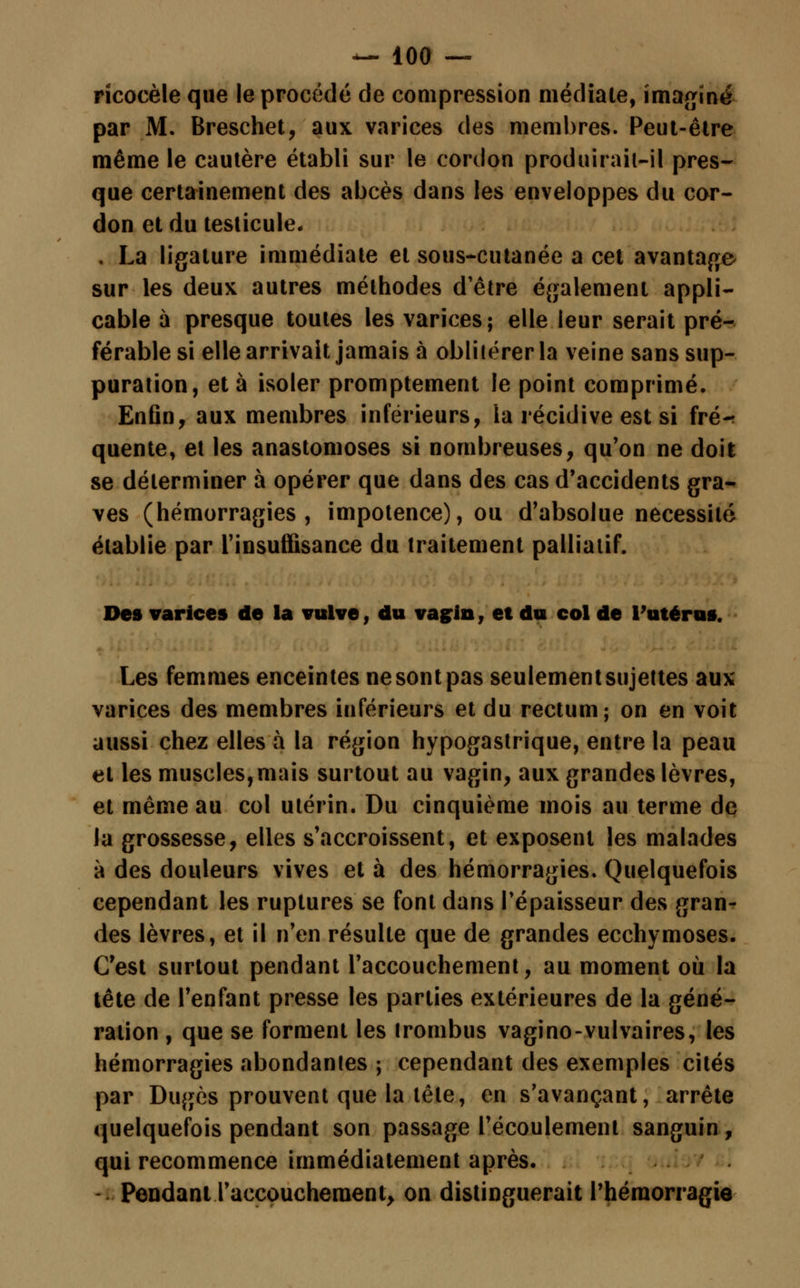 rïcocèle que le procédé de compression médiate, imaginé par M. Breschet, aux varices des membres. Peut-être même le cautère établi sur le cordon produirait-il pres- que certainement des abcès dans les enveloppes du cor- don et du testicule. . La ligature immédiate et sous-cutanée a cet avantage sur les deux autres méthodes d'être également appli- cable à presque toutes les varices; elle leur serait pré- férable si elle arrivait jamais à oblitérer la veine sans sup- puration, et à isoler promptement le point comprimé. Enfin, aux membres inférieurs, la récidive est si fré-r quente, et les anastomoses si nombreuses, qu'on ne doil se déterminer à opérer que dans des cas d'accidents gra- ves (hémorragies, impotence), ou d'absolue nécessité établie par l'insuffisance du traitement palliatif. Des varices de la vulve, du vagin, et du col de l'utérus. Les femmes enceintes ne sont pas seulement sujettes aux varices des membres inférieurs et du rectum; on en voit aussi chez elles à la région hypogastrique, entre la peau et les muscles,mais surtout au vagin, aux grandes lèvres, et même au col utérin. Du cinquième mois au terme de la grossesse, elles s'accroissent, et exposent les malades à des douleurs vives et à des hémorragies. Quelquefois cependant les ruptures se font dans l'épaisseur des gran- des lèvres, et il n'en résulte que de grandes ecchymoses. C'est surtout pendant l'accouchement, au moment où la tête de l'enfant presse les parties extérieures de la géné- ration , que se forment les irombus vagino-vulvaires, les hémorragies abondantes ; cependant des exemples cités par Dugès prouvent que la tête, en s'avançant, arrête quelquefois pendant son passage l'écoulement sanguin, qui recommence immédiatement après. Pendant l'accouchement, on distinguerait Phéraorragie
