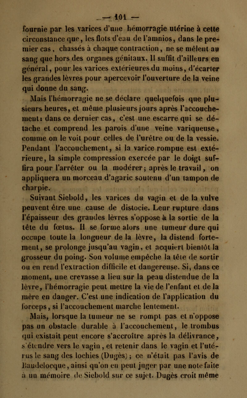 fournie par les varices d'une hémorragie utérine à cette circonstance que, les flots d'eau del'amnios, dans lèpre* mier cas , chassés à chaque contraction, ne se mêlent au sang que hors des organes génitaux. 11 suffit d'ailleurs en général, pour les varices extérieures du moins, d'écarter les grandes lèvres pour apercevoir l'ouverture de la veine qui donne du sang. Mais l'hémorragie ne se déclare quelquefois que plu- sieurs heures, et même plusieurs jours après l'accouche- ment: dans ce dernier cas, c'est une escarre qui se dé- tache et comprend les parois d'une veine variqueuse, comme on le voit pour celles de l'urètre ou de la vessie. Pendant l'accouchement, si la varice rompue est exté- rieure, la simple compression exercée par le doigt suf- fira pour l'arrêter ou la modérer; après le travail, on appliquera un morceau d'agaric soutenu d'un tampon de charpie. Suivant Siebold, les varices du vagin et de la vulve peuvent être une cause de dislocie. Leur rupture dans l'épaisseur des grandes lèvres s'oppose à la sortie de la tête du fœtus. Il se forme alors une tumeur dure qui occupe toute la longueur de la lèvre, la distend forte- ment, se prolonge jusqu'au vagin, et acquiert bientôt la grosseur du poing. Son volume empêche la tête de sortir ou en rend l'extraction difficile et dangereuse. Si, dans ce moment, une crevasse a lieu sur la peau distendue de la lèvre, l'hémorragie peut mettre la vie de l'enfant et de la mère en danger. C'est une indication de l'application du forceps, si l'accouchement marche lentement. Mais, lorsque la tumeur ne se rompt pas et n'oppose pas un obstacle durable à l'accouchement, le trombus qui existait peut encore s'accroître après la délivrance, .s étendre vers le vagin , et retenir dans le vagin et l'uté- rus le sang des lochies (Dugès) ; ce n'était pas l'avis de Jiaudelocque, ainsi qu'on en peut juger par une note faite à un mémoire de Siebold sur ce sujet. Dugès croit même