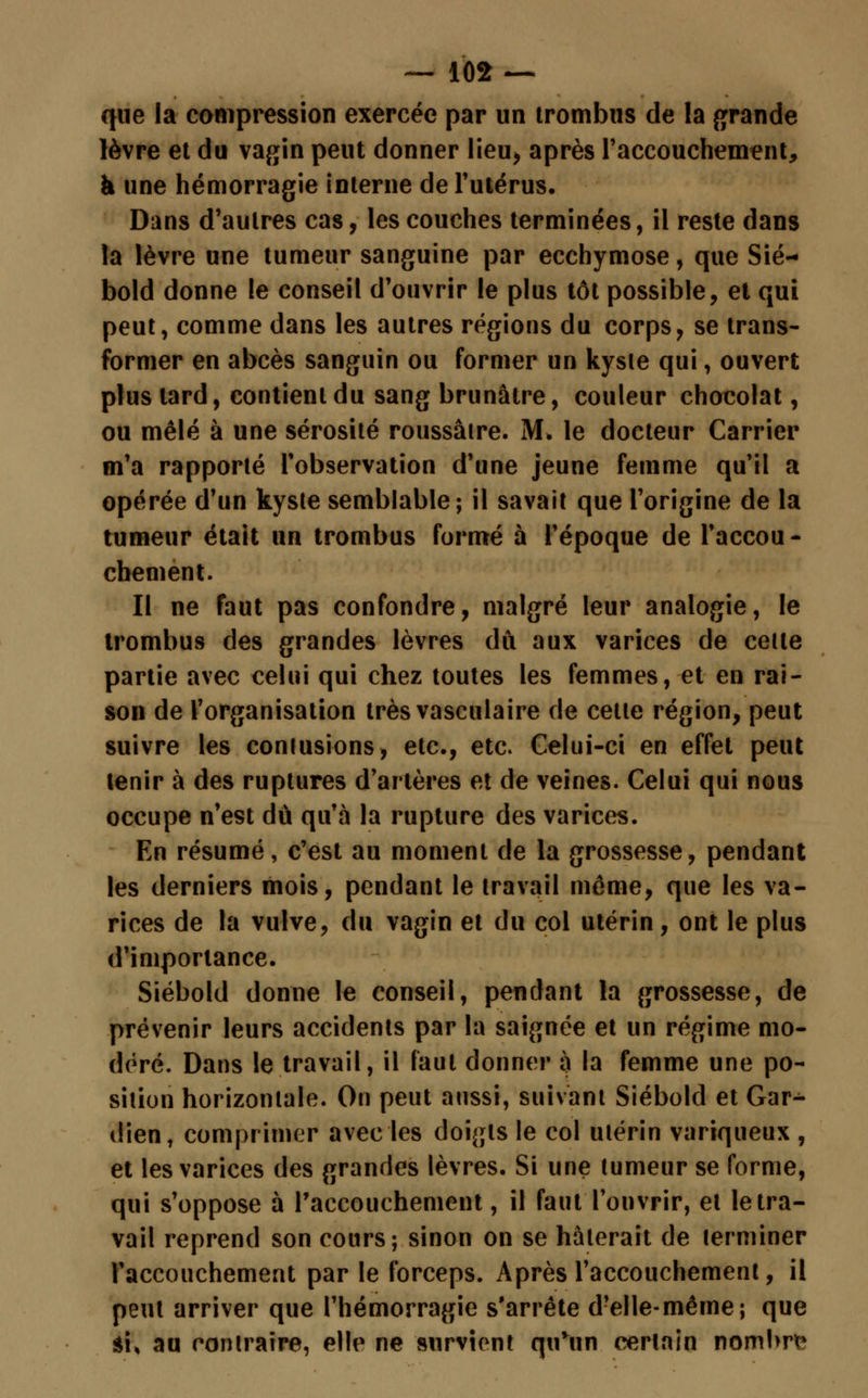 que la compression exercée par un trombus de la grande lèvre et du vagin peut donner lieu, après l'accouchement, à une hémorragie interne de l'utérus. Dans d'autres cas, les couches terminées, il reste dans la lèvre une tumeur sanguine par ecchymose, que Sié— bold donne le conseil d'ouvrir le plus tôt possible, et qui peut, comme dans les autres régions du corps, se trans- former en abcès sanguin ou former un kysie qui, ouvert plus lard, contient du sang brunâtre, couleur chocolat, ou mêlé à une sérosité roussâire. M. le docteur Carrier m'a rapporté l'observation d'une jeune femme qu'il a opérée d'un kysle semblable; il savait que l'origine de la tumeur était un trombus formé à l'époque de l'accou- chement. Il ne faut pas confondre, malgré leur analogie, le trombus des grandes lèvres dû aux varices de celle partie avec celui qui chez toutes les femmes, et en rai- son de l'organisation très vasculaire de celle région, peut suivre les contusions, etc., etc. Celui-ci en effet peut tenir à des ruptures d'artères et de veines. Celui qui nous occupe n'est dû qu'à la rupture des varices. En résumé, c'est au moment de la grossesse, pendant les derniers mois, pendant le travail môme, que les va- rices de la vulve, du vagin et du col utérin, ont le plus d'importance. Siébold donne le conseil, pendant la grossesse, de prévenir leurs accidents par la saignée et un régime mo- déré. Dans le travail, il faut donner à la femme une po- sition horizontale. On peut aussi, suivant Siébold et Gar- dien, comprimer avec les doigts le col ulérin variqueux , et les varices des grandes lèvres. Si une tumeur se forme, qui s'oppose à l'accouchement, il faut l'ouvrir, et le tra- vail reprend son cours; sinon on se hâterait de lerminer l'accouchement par le forceps. Après l'accouchement, il peut arriver que l'hémorragie s'arrête d?elle-méme; que ai, au contraire, elle ne survient qu*un certain nombre