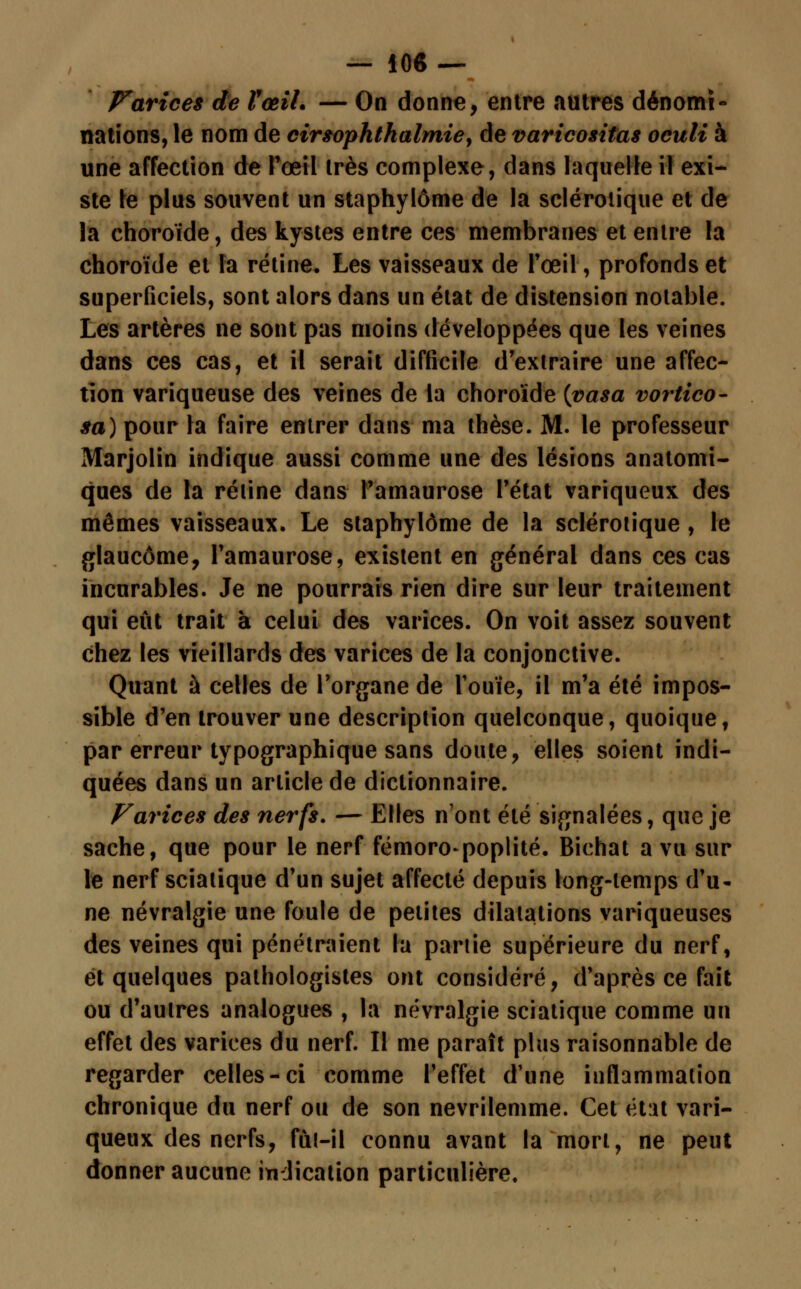 — 10« — Parices de VœiL — On donne, entre autres dénomi- nations, le nom de cirsophthalmie, de varicositas oculi à une affection de l'œil très complexe, dans laquelle il exi- ste le plus souvent un staphylôme de la sclérotique et de la choroïde, des kystes entre ces membranes et entre la choroïde et la rétine. Les vaisseaux de l'œil, profonds et superficiels, sont alors dans un état de distension notable. Les artères ne sont pas moins développées que les veines dans ces cas, et il serait difficile d'extraire une affec- tion variqueuse des veines de la choroïde {vasa vortico- sa) pour la faire entrer dans ma thèse. M. le professeur Marjolin indique aussi comme une des lésions anatomi- ques de la réiine dans t'amaurose l'état variqueux des mêmes vaisseaux. Le staphylôme de la sclérotique , le glaucome, l'amaurose, existent en général dans ces cas incurables. Je ne pourrais rien dire sur leur traitement qui eût trait à celui des varices. On voit assez souvent chez les vieillards des varices de la conjonctive. Quant à celles de l'organe de l'ouïe, il m'a été impos- sible d'en trouver une description quelconque, quoique, par erreur typographique sans doute, elles soient indi- quées dans un article de dictionnaire. Farices des nerfs. — Elles n'ont été signalées, que je sache, que pour le nerf fémoro-poplité. Bichat a vu sur le nerf sciatique d'un sujet affecté depuis long-temps (fa- ne névralgie une foule de petites dilatations variqueuses des veines qui pénétraient la partie supérieure du nerf, et quelques pathologistes ont considéré, d'après ce fait ou d'autres analogues , la névralgie sciatique comme un effet des varices du nerf. Il me paraît plus raisonnable de regarder celles-ci comme l'effet d'une inflammation chronique du nerf ou de son nevrilemme. Cet état vari- queux des nerfs, fût-il connu avant la mort, ne peut donner aucune indication particulière.