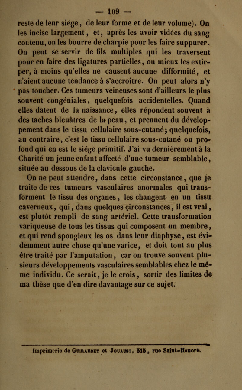 reste de leur siège, de leur forme et de leur volume). On les incise largement, et, après les avoir vidées du sang contenu, on les bourre de charpie pour les faire suppurer. On peut se servir de fils multiples qui les traversent pour en faire des ligatures partielles, ou mieux les extir- per, à moins qu'elles ne causent aucune difformité, et n'aient aucune tendance à s'accroître. On peut alors n'y pas loucher. Ces tumeurs veineuses sont d'ailleurs le plus souvent congéniales, quelquefois accidentelles. Quand elles datent de la naissance, elles répondent souvent à des taches bleuâtres de la peau, et prennent du dévelop- pement dans le tissu cellulaire sous-cutané; quelquefois, au contraire, c'est le tissu cellulaire sous-cutané ou pro- fond qui en est le siège primitif. J'ai vu dernièrement à la Charité un jeune enfant affecté d'une tumeur semblable, située au dessous de la clavicule gauche. On ne peut attendre, dans cette circonstance, que je traite de ces tumeurs vasculaires anormales qui trans- forment le tissu des organes, les changent en un tissu caverneux, qui, dans quelques circonstances, il est vrai, est plutôt rempli de sang artériel. Cette transformation variqueuse de tous les tissus qui composent un membre, et qui rend spongieux les os dans leur diaphyse, est évi- demment autre chose qu'une varice, et doit tout au plus être traité par l'amputation, car on trouve souvent plu- sieurs développements vasculaires semblables chez le mê- me individu. Ce serait, je le crois, sortir des limites de ma thèse que d'en dire davantage sur ce sujet. Imprimerie de Guiraddet et Jouaust, 515, rue Saint-Hoooré.