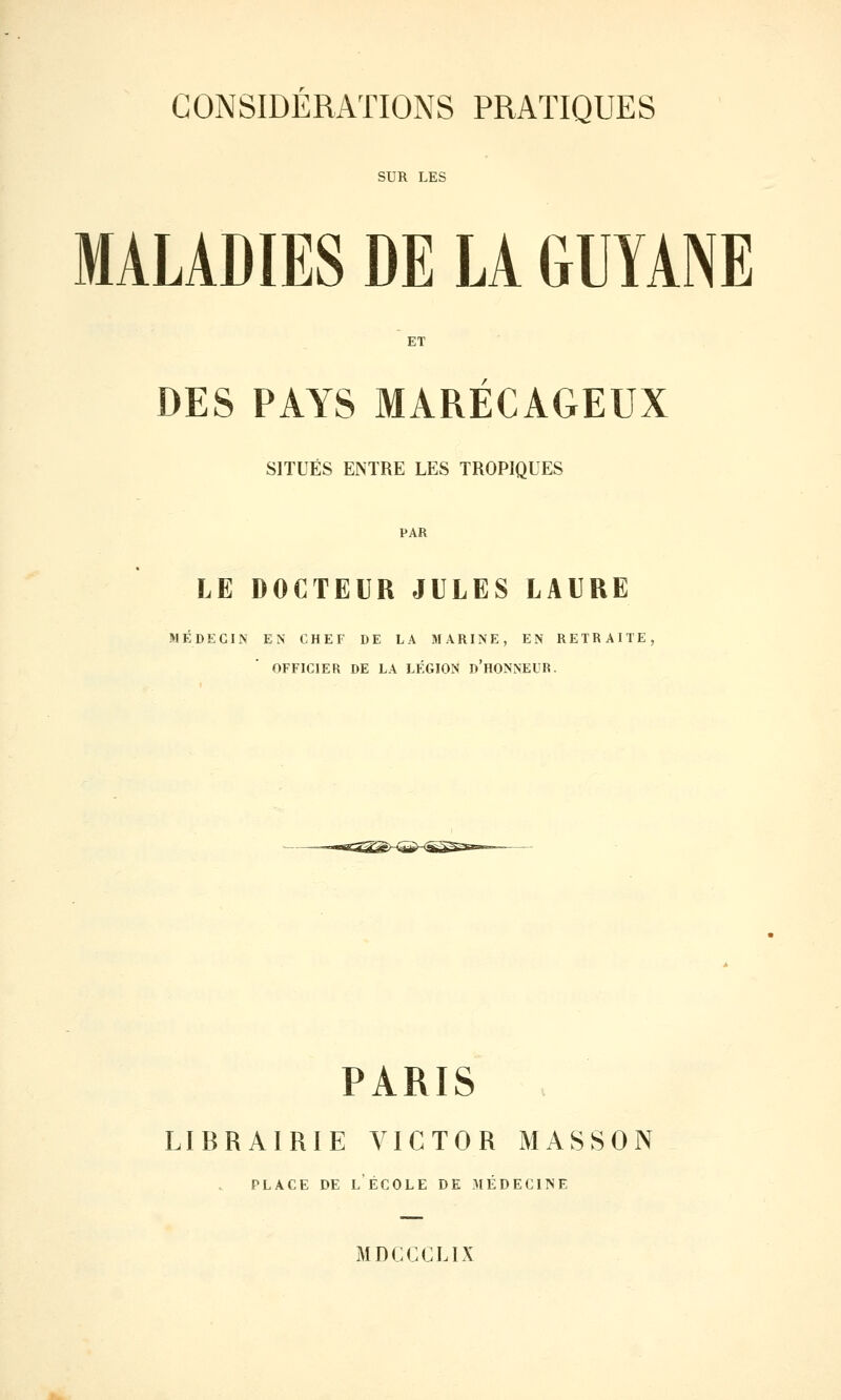 SUR LES MALADIES DE LA GUYANE ET DES PAYS MARÉCAGEUX SITUÉS ENTRE LES TROPIQUES PAR LE DOCTEUR JULES LAURE MÉDECIN EN CHEF DE LA MARINE, EN RETRAITE, OFFICIER DE LA LÉGION d'hONNEUR. PARIS LIBRAIRIE VICTOR MASSON PLACE DE l'école DE 3IÉDEC11SE MDCCCLIX