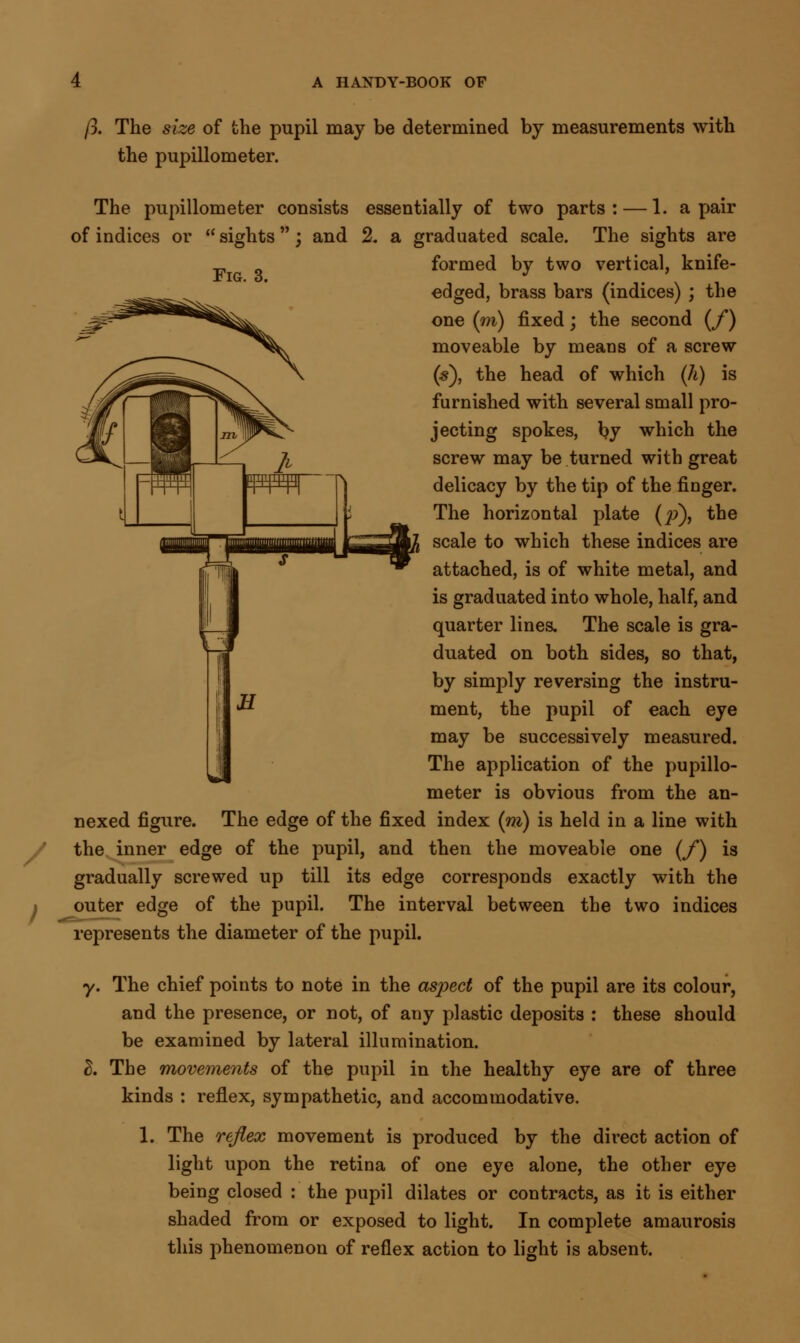 p. The size of the pupil may be determined by measurements with the pupillometer. The pupillometer consists essentially of two parts : — 1. a pair of indices or  sights ; and % a graduated scale. The sights are formed by two vertical, knife- edged, brass bars (indices) ; the one (m) fixed; the second (/) moveable by means of a screw (s), the head of which (h) is furnished with several small pro- jecting spokes, by which the screw may be turned with great delicacy by the tip of the finger. The horizontal plate (p), the scale to which these indices are attached, is of white metal, and is graduated into whole, half, and quarter lines. The scale is gra- duated on both sides, so that, by simply reversing the instru- ment, the pupil of each eye may be successively measured. The application of the pupillo- meter is obvious from the an- nexed figure. The edge of the fixed index (m) is held in a line with the inner edge of the pupil, and then the moveable one (f) is gradually screwed up till outer edge of the pupil. its edge corresponds exactly with the The interval between the two indices represents the diameter of the pupil. y. The chief points to note in the aspect of the pupil are its colour, and the presence, or not, of any plastic deposits : these should be examined by lateral illumination. B. The movements of the pupil in the healthy eye are of three kinds : reflex, sympathetic, and accommodative. 1. The reflex movement is produced by the direct action of light upon the retina of one eye alone, the other eye being closed : the pupil dilates or contracts, as it is either shaded from or exposed to light. In complete amaurosis this phenomenon of reflex action to light is absent.