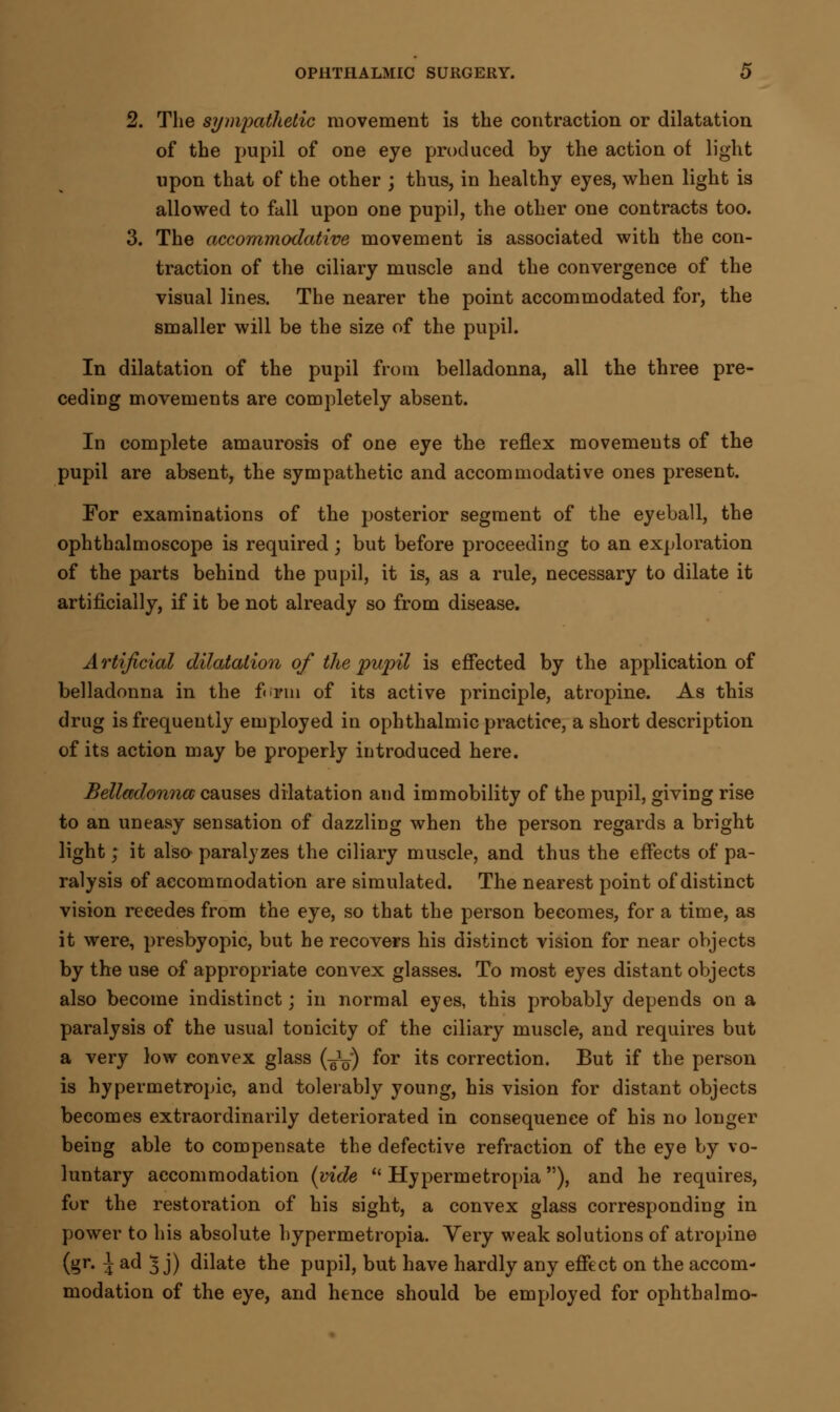 2. The sympathetic movement is the contraction or dilatation of the pupil of one eye produced by the action of light upon that of the other ; thus, in healthy eyes, when light is allowed to fall upon one pupil, the other one contracts too. 3. The accommodative movement is associated with the con- traction of the ciliary muscle and the convergence of the visual lines. The nearer the point accommodated for, the smaller will be the size of the pupil. In dilatation of the pupil from belladonna, all the three pre- ceding movements are completely absent. In complete amaurosis of one eye the reflex movements of the pupil are absent, the sympathetic and accommodative ones present. For examinations of the posterior segment of the eyeball, the ophthalmoscope is required; but before proceeding to an exploration of the parts behind the pupil, it is, as a rule, necessary to dilate it artificially, if it be not already so from disease. Artificial dilatation of the pupil is effected by the application of belladonna in the form of its active principle, atropine. As this drug is frequently employed in ophthalmic practice, a short description of its action may be properly introduced here. Belladonna causes dilatation and immobility of the pupil, giving rise to an uneasy sensation of dazzling when the person regards a bright light; it also paralyzes the ciliary muscle, and thus the effects of pa- ralysis of accommodation are simulated. The nearest point of distinct vision recedes from the eye, so that the person becomes, for a time, as it were, presbyopic, but he recovers his distinct vision for near objects by the use of appropriate convex glasses. To most eyes distant objects also become indistinct; in normal eyes, this probably depends on a paralysis of the usual tonicity of the ciliary muscle, and requires but a very low convex glass (^) for its correction. But if the person is hypermetropic, and tolerably young, his vision for distant objects becomes extraordinarily deteriorated in consequence of his no longer being able to compensate the defective refraction of the eye by vo- luntary accommodation (vide  Hypermetropia ), and he requires, for the restoration of his sight, a convex glass corresponding in power to his absolute hypermetropia. Very weak solutions of atropine (gr. 1 ad 5 j) dilate the pupil, but have hardly any effect on the accom- modation of the eye, and hence should be employed for ophthalmo-