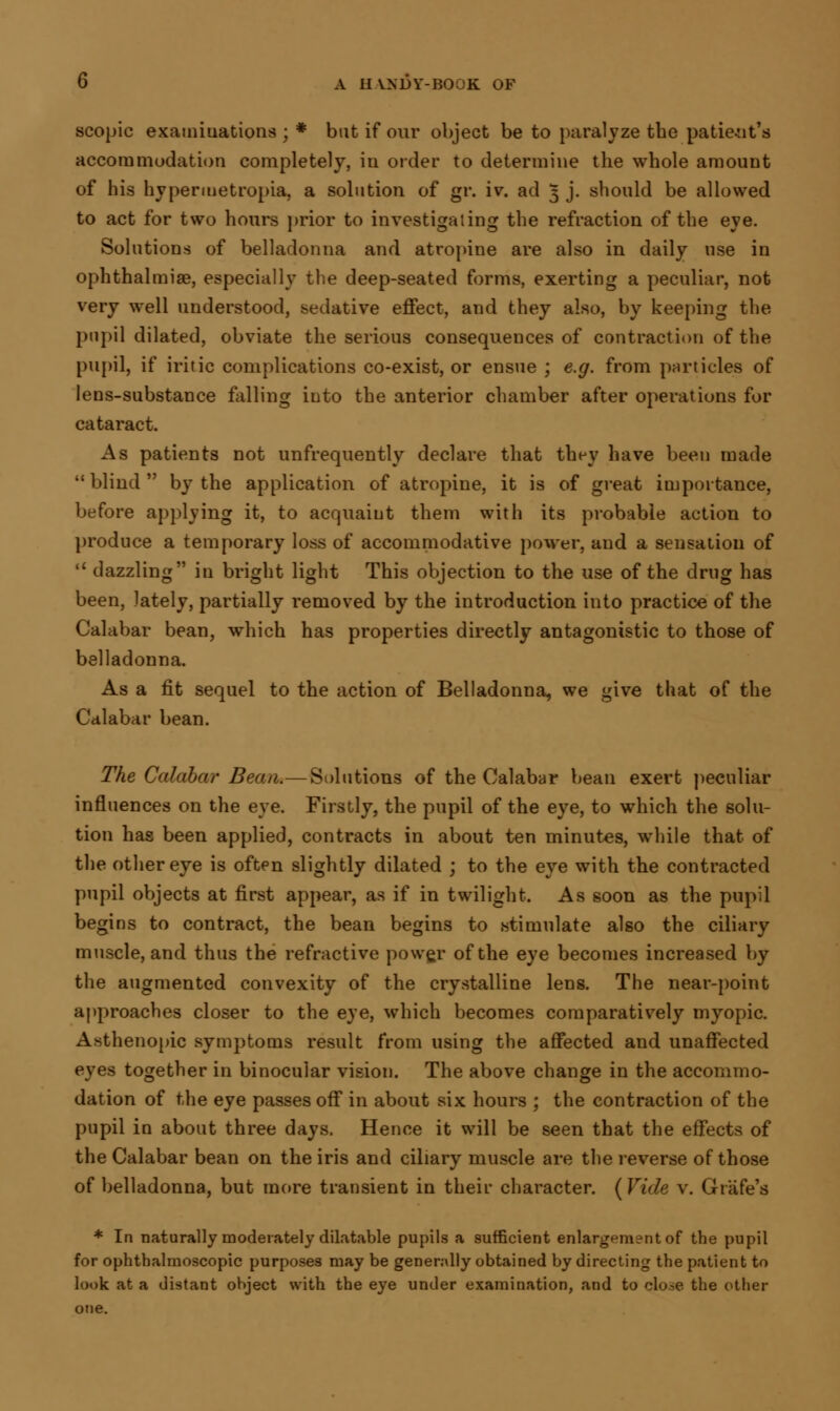 scopic examinations ; * bat if our object be to paralyze the patie-nt's accommodation completely, in order to determine the whole amount of his hypermetropia, a solution of gr. iv. ad 5 j. should be allowed to act for two hours prior to investigating the refraction of the eve. Solutions of belladonna and atropine are also in daily use in ophthalmiae, especially the deep-seated forms, exerting a peculiar, not very well understood, sedative effect, and they also, by keeping the pupil dilated, obviate the serious consequences of contraction of the pupil, if iritic complications co-exist, or ensue ; e.g. from particles of lens-substance falling into the anterior chamber after operations for cataract. As patients not unfrequently declare that they have been made  blind  by the application of atropine, it is of great importance, before applying it, to acquaint them with its probable action to produce a temporary loss of accommodative power, and a sensation of  dazzling in bright light This objection to the use of the drug has been, lately, partially removed by the introduction into practice of the Calabar bean, which has properties directly antagonistic to those of belladonna. As a fit sequel to the action of Belladonna, we give that of the Calabar bean. The Calabar Bean.—Solutions of the Calabar bean exert peculiar influences on the eye. Firstly, the pupil of the eye, to which the solu- tion has been applied, contracts in about ten minutes, while that of the other eye is often slightly dilated ; to the eye with the contracted pupil objects at first appear, as if in twilight. As soon as the pupil begins to contract, the bean begins to stimulate also the ciliary muscle, and thus the refractive power of the eye becomes increased by the augmented convexity of the crystalline lens. The near-point approaches closer to the eye, which becomes comparatively myopic. Asthenopic symptoms result from using the affected and unaffected eyes together in binocular vision. The above change in the accommo- dation of the eye passes off in about six hours ; the contraction of the pupil in about three days. Hence it will be seen that the effects of the Calabar bean on the iris and ciliary muscle are the reverse of those of belladonna, but more transient in their character. [Vide v. Grafe's * In naturally moderately dilatable pupils a sufficient enlargement of the pupil for ophthalmoscopic purposes may be generally obtained by directing the patient to look at a distant object with the eye under examination, and to close the other