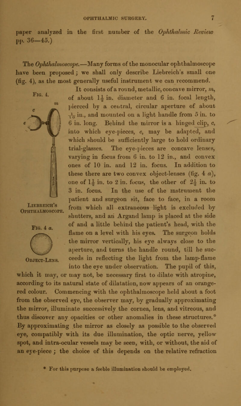 paper analyzed in the first number of the Ophthalmic Review pp. 36—45.) Fig. i. The Ophthalmoscope.—Many forms of the monocular ophthalmoscope have been proposed ; we shall only describe Liebreich's small one (rig. -1), as the most generally useful instrument we can recommend. It consists of a round, metallic, coucave mirror, m, of about 1^ in. diameter and 6 in. focal length, pierced by a central, circular aperture of about Tlo in., and mouuted on a light handle from 5 in. to 6 in. long. Behind the mirror is a hiDged clip, c, into which eye-pieces, e, may be adapted, and which should be sufficiently large to hold ordinary trial-glasses. The eye-pieces are concave lenses, varying in focus from 6 in. to 12 in., and convex ones of 10 in. and 12 in. focus. In addition to these there are two convex object-lenses (fig. 4 a), one of 1| in. to 2 in. focus, the other of 2^ in. to 3 in. focus. In the use of the instrument the patient and surgeon sit, face to face, in a room from which all extraneous light is excluded by shutters, and an Argand lamp is placed at the side of and a little behind the patient's head, with the flame on a level with his eyes. The surgeon holds the mirror vertically, his eye always close to the aperture, and turns the handle round, till he suc- ceeds in reflecting the light from the lamp-flame into the eye under observation. The pupil of this, which it may, or may not, be necessary first to dilate with atropine, according to its natural state of dilatation, now appears of an orange- red colour. Commencing with the ophthalmoscope held about a foot from the observed eye, the observer may, by gradually approximating the mirror, illuminate successively the cornea, lens, and vitreous, and thus discover any opacities or other anomalies in these structures. By approximating the mirror as closely as possible to the observed eye, compatibly with its due illumination, the optic nerve, yellow spot, and intra-ocular vessels may be seen, with, or without, the aid of an eye-piece ; the choice of this depends on the relative refraction Liebreich's Ophthalmoscope. Fig. 4 a. Object-Lens. For this purpose a feeble illumination should be employed.