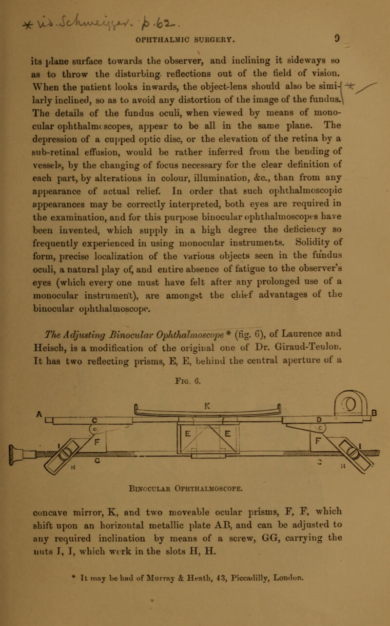 jg-Vu* .vTc'fv.'. . £> .fc^- OPHTHALMIC SURGERY. J its plane surface towards the observer, and inclining it sideways so as to throw the disturbing, reflections out of the field of vision. When the patient looks inwards, the object-lens should also be simi-' - larly inclined, so as to avoid any distortion of the image of the fundus. The details of the fundus oculi, when viewed by means of mono- cular ophthalnu scopes, appear to be all in the same plane. The depression of a cupped optic disc, or the elevation of the retina by a sub-retinal effusion, would be rather inferred from the bending of vessels, by the changing of focus necessary for the clear definition of each part, by alterations in colour, illumination, &c, than from any appearance of actual relief. In order that such ophthalmoscopic appearances may be correctly interpreted, both eyes are required in the examination, and for this purpose binocular ophthalmoscopes have been invented, which supply in a high degree the deficiency so frequently experienced in using monocular instruments. Solidity of form, precise localization of the various objects seen in the fundus oculi, a natural play of, and entire absence of fatigue to the observer's eyes (which every one must have felt after any prolonged use of a monocular instrument), are amongst the chief advantages of the binocular ophthalmoscope. The Adjusting Binocular Ophthalmoscope * (fig. 0), of Laurence and Heiscb, is a modification of the original one of Dr. Giraud-Teulon. It has two reflecting prisms, E, E, behind the central aperture of a Fig. 6. BnrocuiAB Ophthalmoscope. concave mirror, K, and two moveable ocular prisms, F, F, which shift upon an horizontal metallic plate AB, and can be adjusted to any required inclination by means of a screw, GG, carrying the nuts I, I, which wcrk in the slots H, H. * Tt may be had of Murray & Heath, 43, Piccadilly, London.