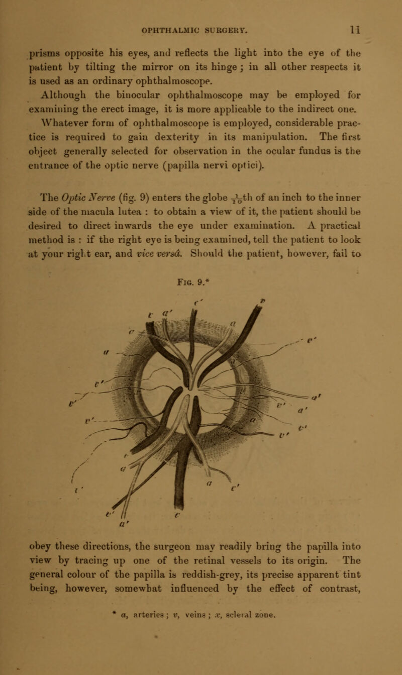 prisms opposite his eyes, and reflects the light into the eye of the patient by tilting the mirror on its hiDge ; in all other respects it is used as an ordinary ophthalmoscope. Although the binocular ophthalmoscope may be employed for examining the erect image, it is more applicable to the indirect one. Whatever form of ophthalmoscope is employed, considerable prac- tice is required to gain dexterity in its manipulation. The first object generally selected for observation in the ocular fundus is the entrance of the optic nerve (papilla nervi optici). The Optic Xerve (fig. 9) enters the globe T\jth of an inch to the inner side of the macula lutea : to obtain a view of it, the patient should be desired to direct inwards the eye under examination. A practical method is : if the right eye is being examined, tell the patient to look at your right ear, and vice versa. Should the patieut, however, fail to obey these directions, the surgeon may readily bring the papilla into view by tracing up one of the retinal vessels to its origin. The general colour of the papilla is reddish-grey, its precise apparent tint being, however, somewhat influenced by the effect of contrast, * a, arteries ; t\ veins ; x, scleral zone.