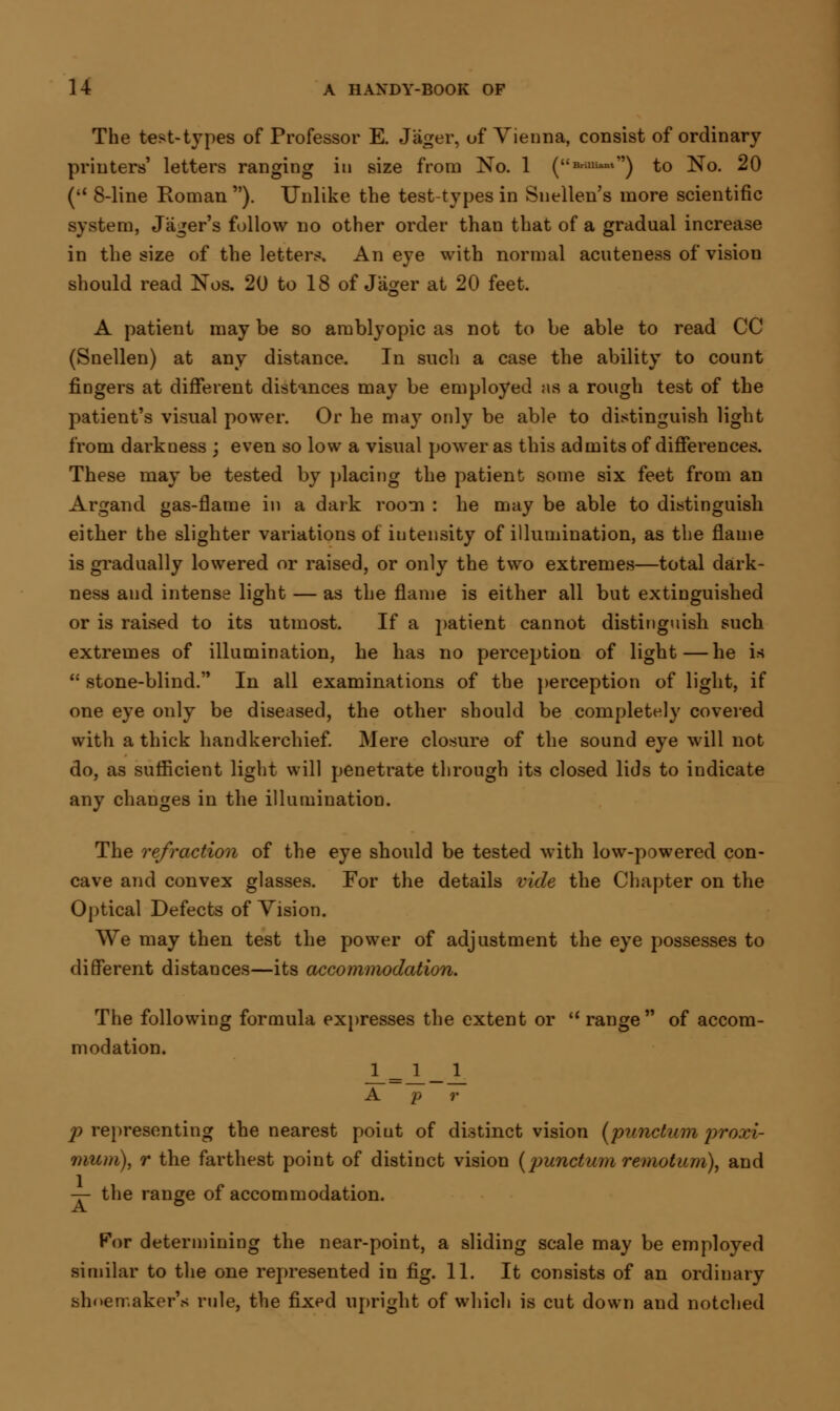 The test-types of Professor E. Jager, of Vienna, consist of ordinary printers' letters ranging in size from No. 1 (««-»w) to No. 20 ( 8-line Roman ). Unlike the test-types in Snellen's more scientific system, Jager's follow no other order than that of a gradual increase in the size of the letters. An eye with normal acuteness of vision should read Nos. 20 to 18 ofJager at 20 feet. A patient may be so amblyopic as not to be able to read CC (Snellen) at any distance. In such a case the ability to count fingers at different distances may be employed as a rough test of the patient's visual power. Or he may only be able to distinguish light from darkness ; even so low a visual power as this admits of differences. These may be tested by placing the patient some six feet from an Argand gas-flame in a dark room : he may be able to distinguish either the slighter variations of intensity of illumination, as the flame is gradually lowered or raised, or only the two extremes—total dark- ness and intense light — as the flame is either all but extinguished or is raised to its utmost. If a ]>atient cannot distinguish such extremes of illumination, he has no perception of light—he is  stone-blind. In all examinations of the perception of light, if one eye only be diseased, the other should be completely covered with a thick handkerchief. Mere closure of the sound eye will not do, as sufficient light will penetrate through its closed lids to indicate any changes in the illumination. The refraction of the eye should be tested with low-powered con- cave and convex glasses. For the details vide the Chapter on the Optical Defects of Yision. We may then test the power of adjustment the eye possesses to different distances—its accommodation. The following formula expresses the extent or u range of accom- modation. JL = JL_JL A p r p representing the nearest poiut of distinct vision (punctum proxi- mum), r the farthest point of distinct vision (punctum remotum), and — the range of accommodation. For determining the near-point, a sliding scale may be employed similar to the one represented in fig. 11. It consists of an ordinary shoemaker's rule, the fixed upright of which is cut down and notched