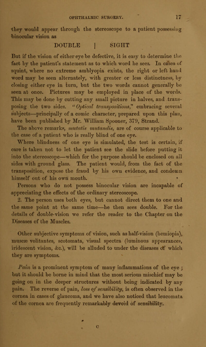 ihey would appear through the stereoscope to a patient possessing binocular vision as DOUBLE | SIGHT But if the vision of either eye be defective, it is easy to determine the fact by the patient's statement as to which word he sees. In cases of squint, where no extreme amblyopia exists, the right or left hand word may be seen alternately, with greater or less distinctness, by closing either eye in turn, but the two words cannot generally be seen at once. Pictures may be employed in place of the words. This may be done by cutting any small picture in halves, and trans- posing the two sides.  Optical transpositions embracing several subjects—principally of a comic character, prepared upon this plan, have been published by Mr. William Spooner, 379, Strand. The above remarks, mutatis mutandis, are of course applicable to the case of a patient who is really blind of one eye. Where blindness of one eye is simulated, the test is certain, if care is taken not to let the patient see the slide before putting it into the stereoscope—which for the purpose should be enclosed on all sides with ground glass. The patient would, from the fact of the transposition, expose the fraud by his own evidence, and condemn himself out of his own mouth. Persons who do not possess binocular vision are incapable of appreciating the effects of the ordinary stereoscope. 2. The person uses both eyes, but cannot direct them to one and the same point at the same time—he then sees double. For the details of double-vision we refer the reader to the Chapter on the Diseases cf the Muscles. Other subjective symptoms of vision, such as half-vision (hemiopia), muscse volitantes, scotomata, visual spectra (luminous appearances, iridescent vision, &c.), will be alluded to under the diseases of which they are symptoms. Pain is a prominent symptom of many inflammations of the eye -} but it should be borne in mind that the most serious mischief may be going on in the deeper structures without being indicated by any pain. The reverse of pain, loss of sensibility, is often observed in the cornea in cases of glaucoma, and we have also noticed that leucomata of the cornea are frequently remarkably devoid of sensibility.