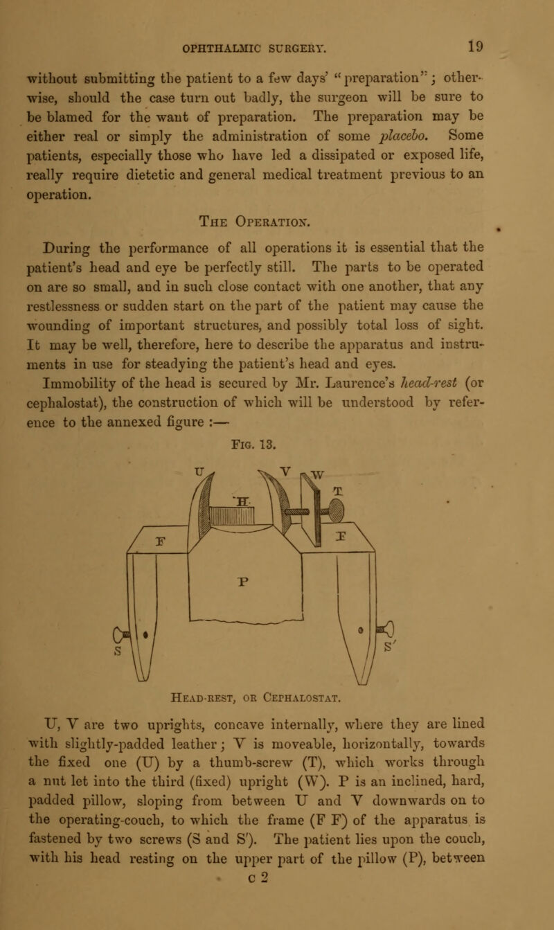 without submitting the patient to a few days' preparation; other- wise, should the case turn out badly, the surgeon will be sure to be blamed for the want of preparation. The preparation may be either real or simply the administration of some placebo. Some patients, especially those who have led a dissipated or exposed life, really require dietetic and general medical treatment previous to an operation. The Operation. During the performance of all operations it is essential that the patient's head and eye be perfectly still. The parts to be operated on are so small, and in such close contact with one another, that any restlessness or sudden start on the part of the patient may cause the woundiDg of important structures, and possibly total loss of sight. It may be well, therefore, here to describe the apparatus and instru- ments in use for steadying the patient's head and eyes. Immobility of the head is secured by Mr. Laurence's head-rest (or cephalostat), the construction of which will be understood by refer- ence to the annexed figure :— Fig. 13. Head-rest, or Cephalostat. U, V are two uprights, concave internally, where they are lined with slightly-padded leather; Y is moveable, horizontally, towards the fixed one (U) by a thumb-screw (T), which works through a nut let into the third (fixed) upright (W). P is an inclined, hard, padded pillow, sloping from between U and Y downwards on to the operating-couch, to which the frame (F F) of the apparatus is fastened by two screws (S and S'). The patient lies upon the couch, with his head resting on the upper part of the pillow (P), between c2