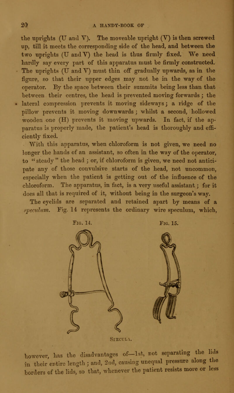 the uprights (XJ and Y). The moveable upright (Y) is then screwed up, till it meets the corresponding side of the head, and between the two uprights (IT andY) the head is thus firmly fixed. \Ye need hardly say every part of this apparatus must be firmly constructed. The uprights (U andY) must thin off gradually upwards, as in the figure, so that their upper edges may not be in the way of the operator. By the space between their summits being less than that between their centres, the head is prevented moving forwards ; the lateral compression prevents it moving sideways; a ridge of the pillow prevents it moving downwards ; whilst a second, hollowed wooden one (H) prevents it moving upwards. In fact, if the ap- paratus is properly made, the patient's head is thoroughly and effi- ciently fixed. With this apparatus, when chloroform is not given, we need no longer the hands of an assistant, so often in the way of the operator, to  steady  the head ; or, if chloroform is given, we need not antici- pate any of those convulsive starts of the head, not uncommon, especially when the patient is getting out of the influence of the chloroform. The apparatus, in fact, is a very useful assistant; for it does all that is required of it, without being in the surgeon's way. The eyelids are separated and retained apart by means of a ppeculum. Fig. 14 represents the ordinary wire speculum, which, Fig. 14. Fig. 15. SrECULV. however, has the disadvantages of-lst, not separating the luls in their entire length ; and, 2nd, causing unequal pressure along the borders of the lids, so that, whenever the patient resists more or less