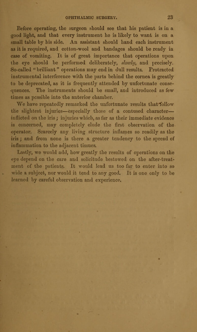Before operating, the surgeon should see that his patient is in a good light, and that every instrument he is likely to want is on a small table by his side. An assistant should hand each instrument a3 it is required, and cotton-wool and bandages should be ready in case of vomiting. It is of great importance that operations upon the eye should be performed deliberately, slowly> and precisely. So-called brilliant operations may end in dull results. Protracted instrumental interference with the parts behind the cornea is greathy to be deprecated, as it is frequently attended by unfortunate conse- quences. The instruments should be small, and introduced as few times as possible into the anterior chamber. We have repeatedly remarked the unfortunate results thatfollow the slightest injuries—especially those of a contused character— inflicted on the iris ; injuries which, as far as their immediate evidence is concerned, may completely elude the first observation of the operator. Scarcely any living structure inflames so readily as the iris ; and from none is there a greater tendency to the spread of inflammation to the adjacent tissues. Lastly, we would add, how greatly the results of operations on the eye depend on the care and solicitude bestowed on the after-treat- ment of the patients. It would lead us too far to enter into so wide a subject, nor would it tend to any good. It is one only to be learned by careful observation and experience.