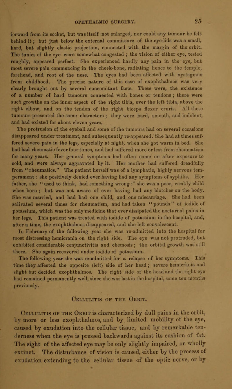 forward from its socket, but was itself not enlarged, nor could any tumour be felt behind it; but just below the external commissure of the eye-lids was a small, hard, but slightly elastic projection, connected with the margin of the orbit. The tunics of the eye were somewhat congested ; the vision of either eye, tested roughly, appeared perfect. She experienced hardly any pain in the eye, but most severe pain commencing in the cheek-bone, radiating hence to the temple, forehead, and root of the nose. The eyes had been affected with nystagmus from childhood. The precise nature of this case of exophthalmos was very clearly brought out by several concomitant facts. These were, the existence of a number of hard tumours connected with bones or tendons ; there were such growths on the inner aspect of the right tibia, over the left tibia, above the right elbow, and on the tendon of the right biceps flexor cruris. All these tumours presented the same characters ; they were hard, smooth, and indolent, and had existed for about eleven years. The protrusion of the eyeball and some of the tumours had on several occasions disappeared under treatment, and subsequently re-appeared. She had at times suf- fered severe pain in the legs, especially at night, when she got warm in bed. She had had rheumatic fever four times, and had suffered more or less from rheumatism for many years. Her general symptoms had often come on after exposure to cold, and were always aggravated by it. Her mother had suffered dreadfully from  rheumatics. The patient herself was of a lymphatic, highly nervous tem- perament : she positively denied ever having had any symptoms of syphilis. Her father, she used to think, had something wrong : she was a poor, weakly child when born ; but was not aware of ever having had any blotches on the body. She was married, and had had one child, and one miscarriage. She had been salivated several times for rheumatism, and had taken pounds of iodide of potassium, which was the only medicine that ever dissipated the nocturnal pains in her legs. This patient was treated with iodide of potassium in the hospital, and, after a time, the exophthalmos disappeared, and she left convalescent. In February of the following year she was re-admitted into the hospital for most distressing hemicrania on the right side. The eye was not protruded, but exhibited considerable conjunctivitis and chemosis ; the orbital growth was still there. She again recovered under iodide of potassium. The following year she was re-admitted for a relapse of her symptoms. This time they affected the opposite (left) side of her head ; severe hemicrania and blight but decided exophthalmos. The right side of the head and the right eye had remained permanently well, since she was last in the hospital, some ten months previously. Cellulitis of the Orbit. Cellulitis of the Orbit is characterized by dull pains in the orbit, by more or less exophthalmos, and by limited mobility of the eye, caused by exudation into the cellular tissue, and by remarkable ten- derness when the eye is pressed backwards against its cushion of fat. The sight of the affected eye may be only slightly impaired, or wholly extinct. The disturbance of vision is caused, either by the process of exudation extending to the cellular tissue of the optic nerve, or by