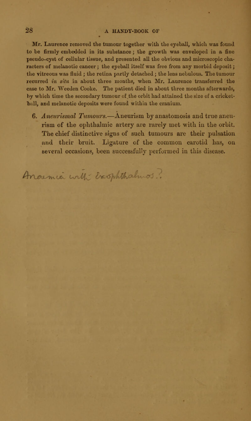 Mr. Laurence removed the tumour together with the eyeball, which was found to be firmly embedded in its substance ; the growth was enveloped in a fine pseudo-cyst of cellular tissue, and presented all the obvious and microscopic cha- racters of melanotic cancer ; the eyeball itself was free from any morbid deposit; the vitreous was fluid ; the retina partly detached ; the lens nebulous. The tumour recurred in situ in about three months, when Mr. Laurence transferred the case to Mr. Weeden Cooke. The patient died in about three months afterwards, by which time the secondary tumour of the orbit had attained the size of a cricket- ball, and melanotic deposits were found within the cranium. 6. Aneurismal Tumours.—Aneurism by anastomosis and true aneu- rism of the ophthalmic artery are rarely met with in the orbit. The chief distinctive signs of such tumours are their pulsation and their bruit. Ligature of the common carotid has, on several occasions, been successfully performed in this disease. /tW^jl/Kx ox U/u^J Zs&iSJvMho