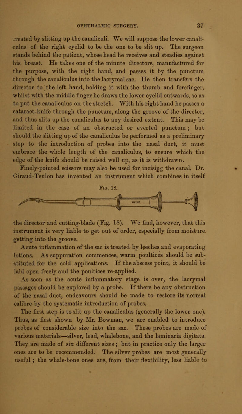 created by slitting up the canaliculi. We will suppose the lower canali- culus of the right eyelid to be the one to be slit up. The surgeon stands behind the patient, whose head he receives and steadies against his breast. He takes one of the minute directors, manufactured for the purpose, with the right hand, and passes it by the punctum through the canaliculus into the lacrymal sac. He then transfers the director to the left hand, holding it with the thumb and forefinger, whilst with the middle finger he draws the lower eyelid outwards, so as to put the canaliculus on the stretch. With his right hand he passes a cataract-knife through the punctum, along the groove of the director, and thus slits up the canaliculus to any desired extent. This may be limited in the case of an obstructed or everted punctum ; but should the slitting up of the canaliculus be performed as a preliminary step to the introduction of probes into the nasal duct, it must embrace the whole length of the canaliculus, to ensure which the edge of the knife should be raised well up, as it is withdrawn. Finely-pointed scissors may also be used for incising the canal. Dr. Giraud-Teulon has invented an instrument which combines in itself Fig. 18. the director and cutting-blade (Fig. 18). We find, however, that this instrument is very liable to get out of order, especially from moisture, getting into the groove. Acute inflammation of the sac is treated by leeches and evaporating lotions. As suppuration commences, warm poultices should be sub- stituted for the cold applications. If the abscess point, it should be laid open freely and the poultices re-applied. As soon as the acute inflammatory stage is over, the lacrymal passages should be explored by a probe. If there be any obstruction of the nasal duct, endeavours should be made to restore its normal calibre by the systematic introduction of probes. The first step is to slit up the canaliculus (generally the lower one). Thus, as first shown by Mr. Bowman, we are enabled to introduce probes of considerable size into the sac. These probes are made of various materials—silver, lead, whalebone, and the laminaria digitata. They are made of six different sizes; but in practice only the larger ones are to be recommended. The silver probes are most generally useful; the whale-bone ones are, from their flexibility, less liable to