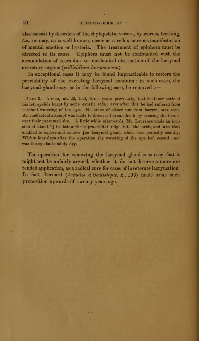 also caused by disorders of the chylopoietic viscera, by worms, teething, *fcc, or may, as is well known, occur as a reflex nervous manifestation of mental emotion or hysteria. The treatment of epiphora must be directed to its cause. Epiphora must not be confounded with the accumulation of tears due to mechanical obstruction of the lacrymal excretory organs (stillicidlum lacrymarum). In exceptional cases it may be found impracticable to restore the perviability of the excreting lacrymal conduits : in such cases, the lacrymal gland may, as in the following case, be removed :— Case 5.—A man, set. 25, had, three years previously, had the inner parts of his left eyelids burnt by some caustic soda ; ever after this he had suffered from constant watering of the eye. No trace of either punctum lacrym. was seen. An ineffectual attempt was made to discover the canaliculi by excising the tissues over their presumed site. A little while afterwards, Mr. Laurence made an inci- sion of about 1\ in. below the supra-orbital ridge into the orbit, and was thus enabled to expose and remove ^he lacrymal gland, which was perfectly healthy. Within four days after the operation the watering of the eye had ceased ; nor was the eye ball unduly dry. The operation for removing the lacrymal gland is so easy that it might not be unfairly argued, whether it do not deserve a more ex- tended application, as a radical cure for cases of inveterate lacrymation. In fact, Bernard [Annates d'Oculistique, x., 193) made some such proposition upwards of twenty years ago.