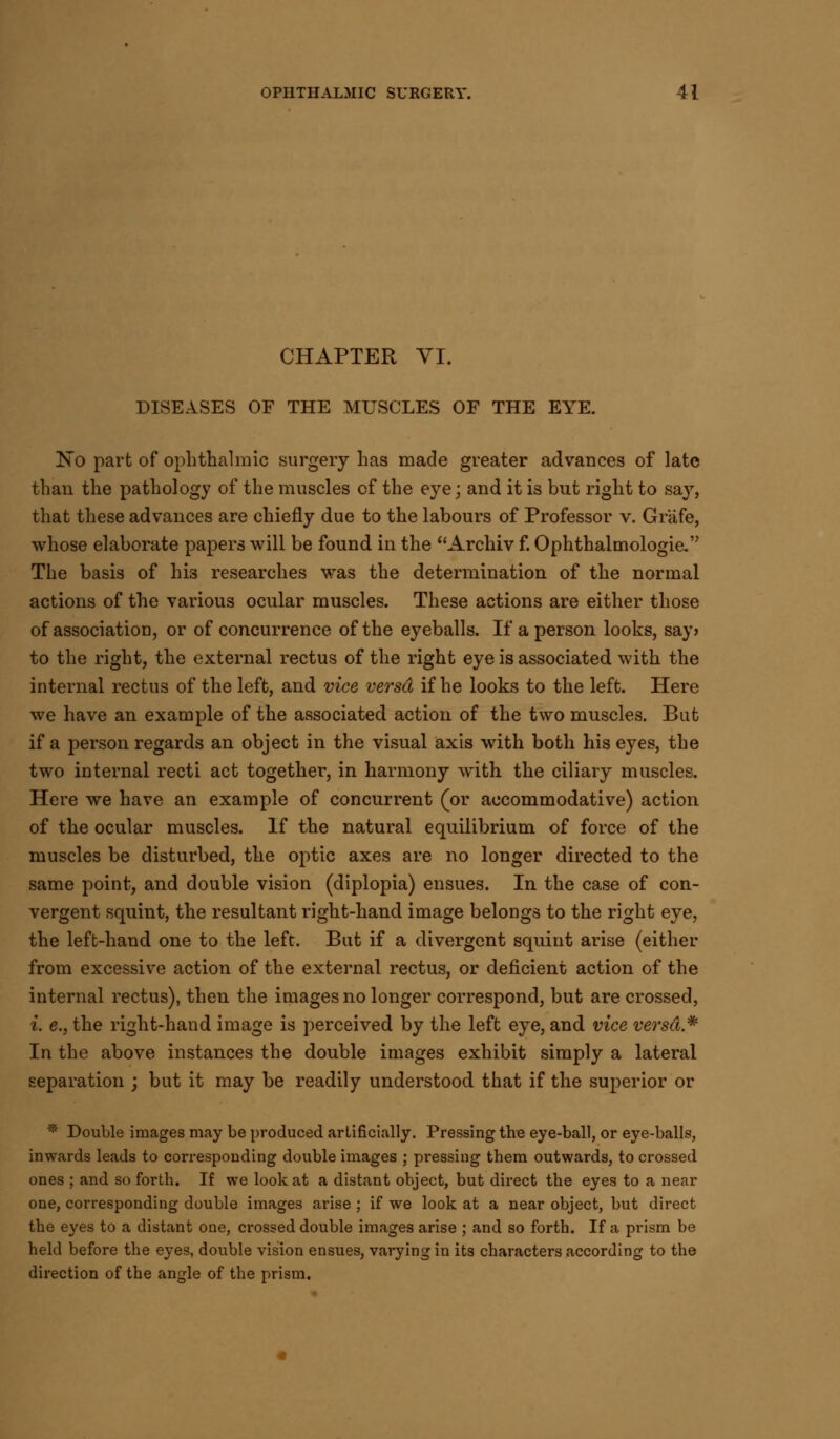 CHAPTER VI. DISEASES OF THE MUSCLES OF THE EYE. No part of ophthalmic surgery has made greater advances of late than the pathology of the muscles of the eye; and it is but right to say, that these advances are chiefly due to the labours of Professor v. Grafe, whose elaborate papers will be found in the Archiv f. Ophthalmologic The basis of his researches was the determination of the normal actions of the various ocular muscles. These actions are either those of association, or of concurrence of the eyeballs. If a person looks, say> to the right, the external rectus of the right eye is associated with the internal rectus of the left, and vice versa if he looks to the left. Here we have an example of the associated action of the two muscles. But if a person regards an object in the visual axis with both his eyes, the two internal recti act together, in harmony w^ith the ciliary muscles. Here we have an example of concurrent (or accommodative) action of the ocular muscles. If the natural equilibrium of force of the muscles be disturbed, the optic axes are no longer directed to the same point, and double vision (diplopia) ensues. In the case of con- vergent squint, the resultant right-hand image belongs to the right eye, the left-hand one to the left. But if a divergent squint arise (either from excessive action of the external rectus, or deficient action of the internal rectus), then the images no longer correspond, but are crossed, i. e., the right-hand image is perceived by the left eye, and vice versa.*' In the above instances the double images exhibit simply a lateral separation ; but it may be readily understood that if the superior or * Double images may be produced artificially. Pressing the eye-ball, or eye-balls, inwards leads to corresponding double images ; pressing them outwards, to crossed ones ; and so forth. If we look at a distant object, but du-ect the eyes to a near one, corresponding double images arise ; if we look at a near object, but direct the eyes to a distant one, crossed double images arise ; and so forth. If a prism be held before the eyes, double vision ensues, varying in its characters according to the direction of the angle of the prism.