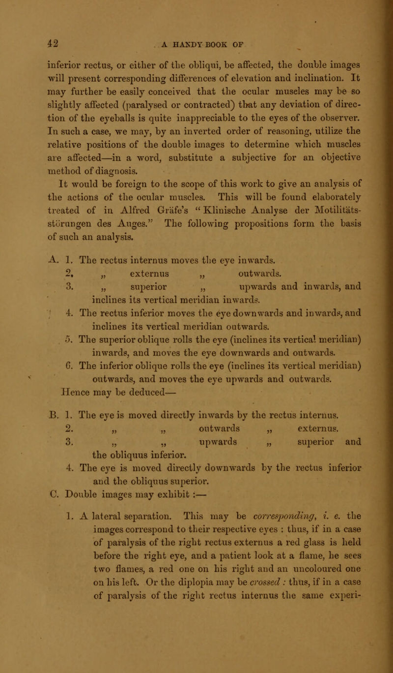 inferior rectus, or either of the obliqni, be affected, the double images will present corresponding differences of elevation and inclination. It may further be easily conceived that the ocular museles may be so slightly affected (paralysed or contracted) that any deviation of direc- tion of the eyeballs is quite inappreciable to the eyes of the observer. In such a case, we may, by an inverted order of reasoning, utilize the relative positions of the double images to determine which muscles are affected—in a word, substitute a subjective for an objective method of diagnosis. It would be foreign to the scope of this work to give an analysis of the actions of the ocular muscles. This will be found elaborately treated of in Alfred Grafe's  Klinische Analyse der Motilitats- sturungen des Auges. The following propositions form the basis of such an analysis. A. 1. The rectus internus moves the eye inwards. 2. „ externus „ outwards. 3. „ superior „ upwards and inwards, and inclines its vertical meridian inwards. 4. The rectus inferior moves the eye downwards and inwards, and inclines its vertical meridian outwards. 5. The superior oblique rolls the eye (inclines its vertical meridian) inwards, and moves the eye downwards and outwards. G. The inferior oblique rolls the eye (inclines its vertical meridian) outwards, and moves the eye upwards and outwards. Hence may be deduced— B. 1. The eye is moved directly inwards by the rectus internus. 2. „ „ outwards „ externus. 3. ., „ upwards „ superior and the obliquus inferior. 4. The eye is moved directly downwards by the rectus inferior and the obliquus superior. C. Double images may exhibit :— 1. A lateral separation. This may be corresponding, i. e. the images correspond to their respective eyes : thus, if in a case of paralysis of the right rectus externus a red glass is held before the right eye, and a patient look at a flame, he sees two flames, a red one on his right and an uncoloured one on his left. Or the diplopia may be crossed : thus, if in a case of paralysis of the right rectus internus the same experi-