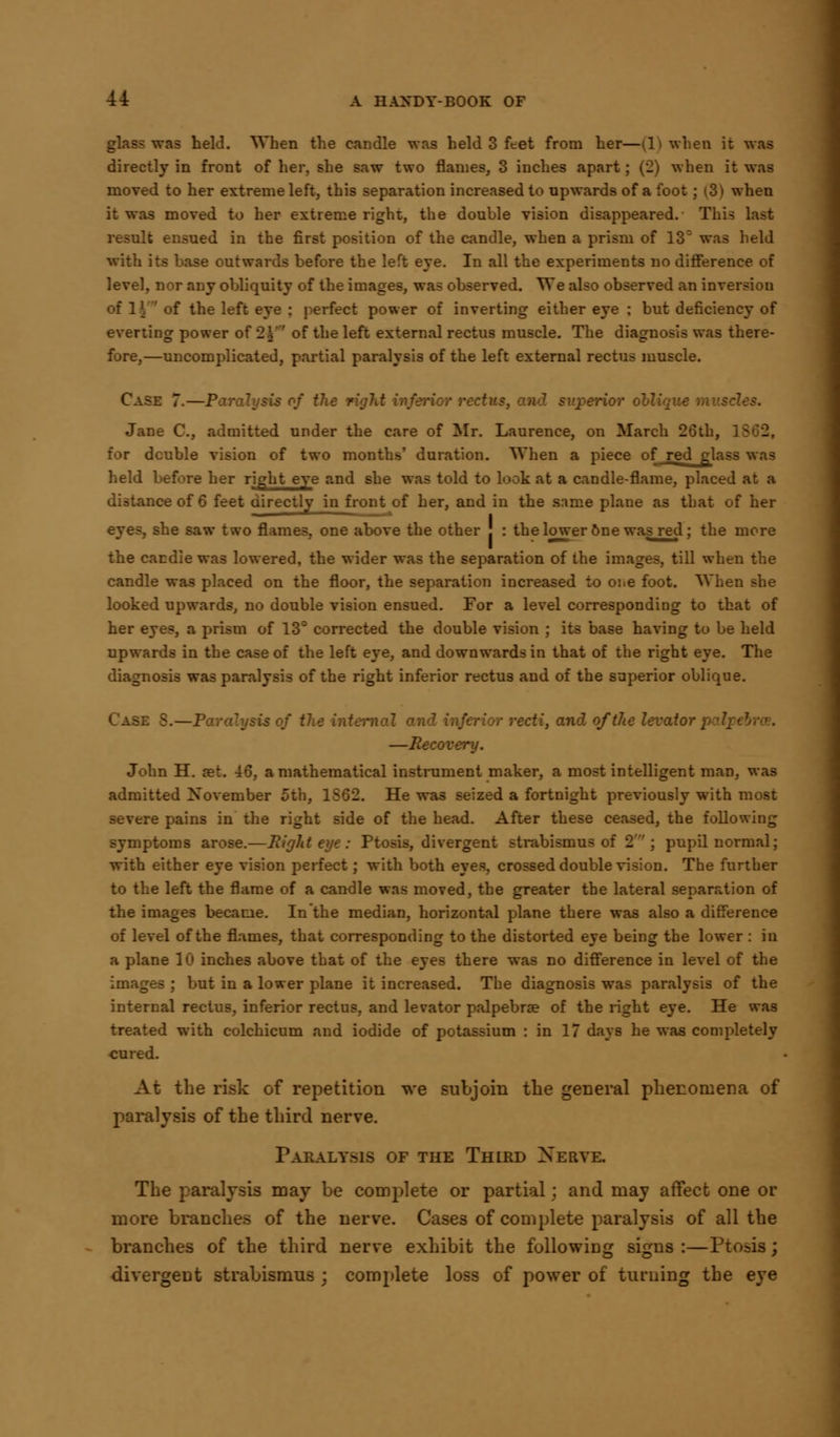 glas? was held. When the candle was held 3 feet from her—(1) when it was directly in front of her. she saw two flames, 3 inches apart; (2) when it was moved to her extreme left, this separation increased to upwards of a foot; (3) when it was moved to her extreme right, the double vision disappeared. This last result ensued in the first position of the candle, when a prism of 13° was held with its base outwards before the left eye. In all the experiments no difference of level, nor any obliquity of the images, was observed. We also observed an inversion of 1| of the left eye : perfect power of inverting either eye ; but deficiency of everting power of 2.$'' of the left external rectus muscle. The diagnosis was there- fore,—uncomplicated, partial paralysis of the left external rectus muscle. Case 7.—Paralysis of the :-■ r rectus, and superior oblique muscles. Jane C, admitted under the care of Mr. Laurence, on March 26th, for double vision of two months' duration. When a piece of red glass was held before her right eye and she was told to look at a candle-flame, placed at a distance of 6 feet directly in front of her, and in the same plane as that of her eyes, she saw two flames, one above the other J : the lower 6ne was red; the more the candle was lowered, the wider was the separation of the images, till when the candle was placed on the floor, the separation increased to one foot. When she looked upwards, no double vision ensued. For a level corresponding to that of her eyes, a prism of 13° corrected the double vision ; its base having to be held upwards in the case of the left eye, and downwards in that of the right eye. The diagnosis was paralysis of the right inferior rectus and of the superior oblique. is of the ini inferior recti, and of the levator p —Recovery. John H. set. 46, a mathematical instrument maker, a most intelligent man, was admitted November 5th, 1S62. He was seized a fortnight previously with most severe pains in the right side of the head. After these ceased, the following symptoms arose.—Right eye: Ptosis, divergent strabismus of 2; pupil normal; with either eye vision perfect; with both eyes, crossed double vision. The further to the left the flame of a candle was moved, the greater the lateral separation of the images became. Inthe median, horizontal plane there was also a difference of level of the flames, that corresponding to the distorted eye being the lower : in a plane 10 inches above that of the eyes there was no difference in level of the images ; but in a lower plane it increased. The diagnosis was paralysis of the internal rectus, inferior rectus, and levator palpebra? of the right eye. He was treated with colchicum and iodide of potassium : in 17 days he was completely cured. At the risk of repetition we subjoin the general phenomena of paralysis of the third nerve. Paralysis of the Third Xerye. The paralysis may be complete or partial; and may affect one or more branches of the nerve. Cases of complete paralysis of all the branches of the third nerve exhibit the following signs :—Ptosis; divergent strabismus j complete loss of power of turning the eye