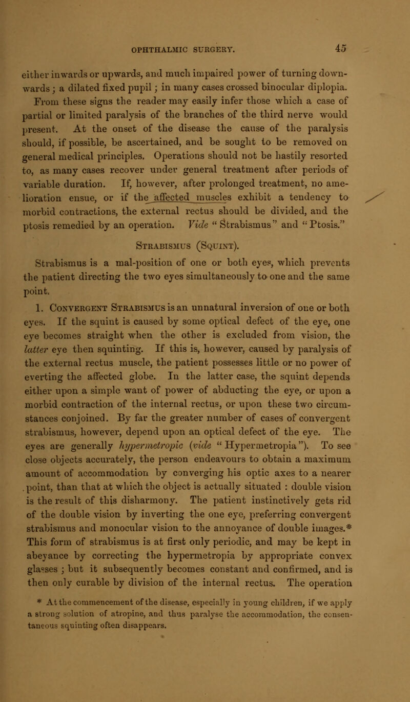 either inwards or upwards, and much impaired power of turning down- wards ; a dilated fixed pupil; in many cases crossed binocular diplopia. From these signs the reader may easily infer those which a case of partial or limited paralysis of the branches of the third nerve would present. At the onset of the disease the cause of the paralysis should, if possible, be ascertained, and be sought to be removed on general medical principles. Operations should not be hastily resorted to, as many cases recover under general treatment after periods of variable duration. If, however, after prolonged treatment, no ame- lioration ensue, or if the_ affected muscles exhibit a tendency to morbid contractions, the external rectus should be divided, and the ptosis remedied by an operation. Vide  Strabismus'' and Ptosis. Strabismus (Squint). Strabismus is a mal-position of one or both eyes, which prevents the patient directing the two eyes simultaneously to one and the same point. 1. Convergent Strabismus is an unnatural inversion of one or both eyes. If the squint is caused by some optical defect of the eye, one eye becomes straight when the other is excluded from vision, the latter eye then squinting. If this is, however, caused by paralysis of the external rectus muscle, the patient possesses little or no power of everting the affected globe. In the latter case, the squint depends either upon a simple want of power of abducting the eye, or upon a morbid contraction of the internal rectus, or upon these two circum- stances conjoined. By far the greater number of cases of convergent strabismus, however, depend upon an optical defect of the eye. The eyes are generally hypermetropic {vide  Hypermetropia). To see close objects accurately, the person endeavours to obtain a maximum amount of accommodation by converging his optic axes to a nearer .point, than that at which the object is actually situated : double vision is the result of this disharmony. The patient instinctively gets rid of the double vision by inverting the one eye, preferring convergent strabismus and monocular vision to the annoyance of double images.* This form of strabismus is at first only periodic, and may be kept in abeyance by correcting the hypermetropia by appropriate convex glasses ; but it subsequently becomes constant and confirmed, and is then only curable by division of the internal rectus. The operation * At the commencement of the disease, especially in young children, if we apply a strong solution of atropine, and thus paralyse the accommodation, the consen- taneous squinting often disappears.