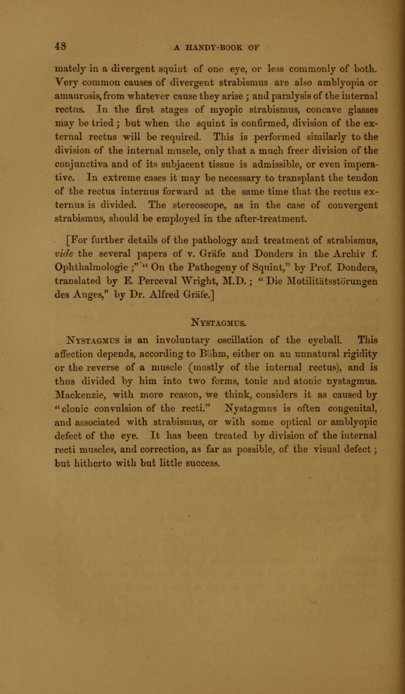 mately in a divergent squint of one eye, or less commonly of both. Very common causes of divergent strabismus are also amblyopia or amaurosis, from whatever cause they arise ; and paralysis of the internal rectus. In the first stages of myopic strabismus, concave glasses may be tried ; but when the squint is confirmed, division of the ex- ternal rectus will be required. This is performed similarly to the division of the internal muscle, only that a much freer division of the conjunctiva and of its subjacent tissue is admissible, or even impera- tive. In extreme cases it may be necessary to transplant the tendon of the rectus internus forward at the same time that the rectus ex- ternus is divided. The stereoscope, as in the case of convergent strabismus, should be employed in the after-treatment. [For further details of the pathology and treatment of strabismus, vide the several papers of v. Grafe and Donders in the Archiv f. Ophthalmologic ;  On the Pathogeny of Squint, by Prof. Donders, translated by E. Perceval Wright, M.D.; Die Motilitiitsstbrungen des Auges, by Dr. Alfred Grafe.] Nystagmus. Nystagmus is an involuntary oscillation of the eyeball. This affection depends, according to Buhm, either on an unnatural rigidity or the reverse of a muscle (mostly of the internal rectus), and is thus divided by him into two forms, tonic and atonic nystagmus. Mackenzie, with more reason, we think, considers it as caused by clonic convulsion of the recti. Nystagmus is often congenital, and associated with strabismus, or with some optical or amblyopic defect of the eye. It has been treated by division of the internal recti muscles, and correction, as far as possible, of the visual defect; but hitherto with but little success.