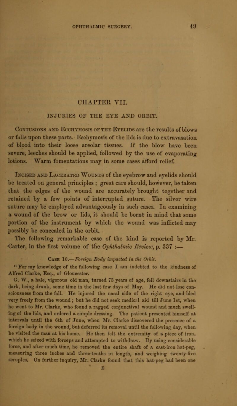 CHAPTER VII. INJURIES OF THE EYE AND ORBIT. Contusions and Ecchymosis of the Eyelids are the results of blows or falls upon these parts. Ecchymosis of the lids is clue to extravasation of blood into their loose areolar tissues. If the blow have been severe, leeches should be applied, followed by the use of evaporating lotions. Warm fomentations may in some cases afford relief. Incised and Lacerated Wounds of the eyebrow and eyelids should be treated on general principles \ great care should, however, be taken that the edges of the wound are accurately brought together and retained by a few points of interrupted suture. The silver wire suture may be employed advantageously in such cases. In examining a wound of the brow or lids, it should be borne in mind that some portion of the instrument by which the wound was inflicted may possibly be concealed in the orbit. The following remarkable case of the kind is reported by Mr. Carter, in the first volume of the Ophthalmic Review, p. 337 :— Case 10.—Foreign Body impacted in the Orlit.  For my knowledge of the following case I am indebted to the kindness of Alfred Clarke, Esq., of Gloucester. G. W., a hale, vigorous old man, turned 73 years of age, fell downstairs in the dark, being drunk, some time in the last few days of May. He did not lose con- sciousness from the fall. He injured the nasal side of the right eye, and bled very freely from the wound ; but he did not seek medical aid till June 1st, when he went to Mr. Clarke, who found a ragged conjunctival wound and much swell- ing of the lids, and ordered a simple dressing. The patient presented himself at intervals until the 6th of June, when Mr. Clarke discovered the presence of a foreign body in the wound, but deferred its removal until the following day, when he visited the man at his home. He then felt the extremity of a piece of iron, which he seized with forceps and attempted to withdraw. By using considerable force, and after much time, he removed the entire shaft of a cast-iron hat-peg, measuring three inches and three-tenths in length, and weighing twenty-five scruples. On further inquiry, Mr. Clarke found that this hat-peg had been one E