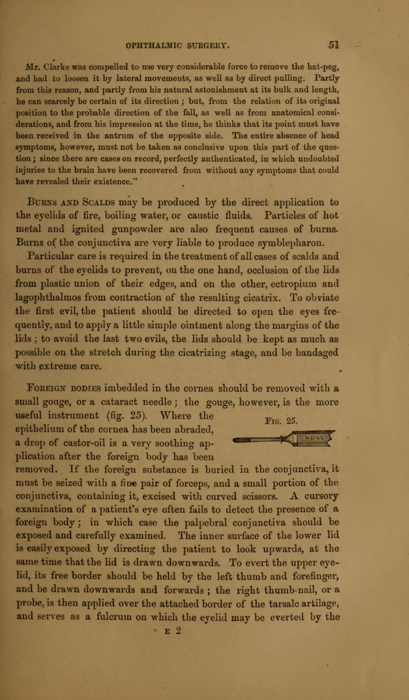 Mr. Clarke was compelled to use very considerable force to remove the hat-peg, and had to loosen it by lateral movements, as well as by direct pulling. Partly from this reason, and partly from his natural astonishment at its bulk and length, he can scarcely be certain of its direction ; but, from the relation of its original position to the probable direction of the fall, as well as from anatomical consi- derations, and from his impression at the time, he thinks that its point must have been received in the antrum of the opposite side. The entire absence of head symptoms, however, must not be taken as conclusive upon this part of the ques- tion ; since there are cases on record, perfectly authenticated, in which undoubted injuries to the brain have been recovered from without any symptoms that could have revealed their existence. Burns and Scalds may be produced by the direct application to the eyelids of fire, boiling water, or caustic fluids. Particles of hot metal and ignited gunpowder are also frequent causes of burns. Burns of the conjunctiva are very liable to produce symblepharon. Particular care is required in the treatment of all cases of scalds and burns of the eyelids to prevent, on the one hand, occlusion of the lids from plastic union of their edges, and on the other, ectropium and lagophthalmos from contraction of the resulting cicatrix. To obviate the first evil, the patient should be directed to open the eyes fre- quently, and to apply a little simple ointment along the margins of the lids; to avoid the last two evils, the lids should be kept as much as possible on the stretch during the cicatrizing stage, and be bandaged with extreme care. Foreign bodies imbedded in the cornea should be removed with a small gouge, or a cataract needle; the gouge, however, is the more useful instrument (fig. 25). Where the F 2~ epithelium of the cornea has been abraded, a drop of castor-oil is a very soothing ap- plication after the foreign body has been removed. If the foreign substance is buried in the conjunctiva, it must be seized with a fin* pair of forceps, and a small portion of the conjunctiva, containing it, excised with curved scissors. A cursory examination of a patient's eye often fails to detect the presence of a foreign body; in which case the palpebral conjunctiva should be exposed and carefully examined. The inner surface of the lower lid is easily exposed by directing the patient to look upwards, at the same time that the lid is drawn downwards. To evert the upper eye- lid, its free border should be held by the left thumb and forefinger, and be drawn downwards and forwards ; the right thumb-nail, or a probe, is then applied over the attached border of the tarsalc artilage, and serves as a fulcrum on which the eyelid may be everted by the e 2