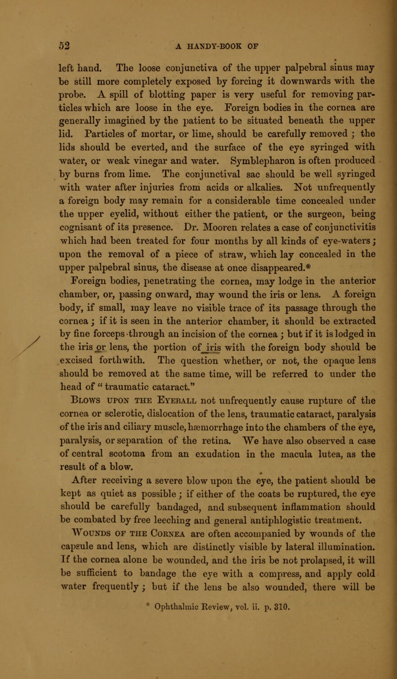 left hand. The loose conjunctiva of the upper palpebral sinus may be still more completely exposed by forcing it downwards with the probe. A spill of blotting paper is very useful for removing par- ticles which are loose in the eye. Foreign bodies in the cornea are generally imagined by the patient to be situated beneath the upper lid. Particles of mortar, or lime, should be carefully removed ; the lids should be everted, and the surface of the eye syringed with water, or weak vinegar and water. Symblepharon is often produced by burns from lime. The conjunctival sac should be well syringed with water after injuries from acids or alkalies. Not ^infrequently a foreign body may remain for a considerable time concealed under the upper eyelid, without either the patient, or the surgeon, being cognisant of its presence. Dr. Mooren relates a case of conjunctivitis which had been treated for four months by all kinds of eye-waters; upon the removal of a piece of straw, which lay concealed in the upper palpebral sinus, the disease at once disappeared.* Foreign bodies, penetrating the cornea, may lodge in the anterior chamber, or, passing onward, may wound the iris or lens. A foreign body, if small, may leave no visible trace of its passage through the cornea; if it is seen in the anterior chamber, it should be extracted by fine forceps through an incision of the cornea ; but if it is lodged in the iris or lens, the portion of iris with the foreign body should be excised forthwith. The question whether, or not, the opaque lens should be removed at the same time, will be referred to under the head of  traumatic cataract. Blows upon the Eyeball not unfrequently cause rupture of the cornea or sclerotic, dislocation of the lens, traumatic cataract, paralysis of the iris and ciliary muscle, hemorrhage into the chambers of the eye, paralysis, or separation of the retina. We have also observed a case of central scotoma from an exudation in the macula lutea, as the result of a blow. After receiving a severe blow upon the eye, the patient should be kept as quiet as possible ; if either of the coats be ruptured, the eye should be carefully bandaged, and subsequent inflammation should be combated by free leeching and general antiphlogistic treatment. Wounds of the Cornea are often accompanied by wounds of the capsule and lens, which are distinctly visible by lateral illumination. If the cornea alone be wounded, and the iris be not prolapsed, it will be sufficient to bandage the eye with a compress, and apply cold water frequently ; but if the lens be also wounded, there will be * Ophthalmic Review, vol. ii. p. 310.