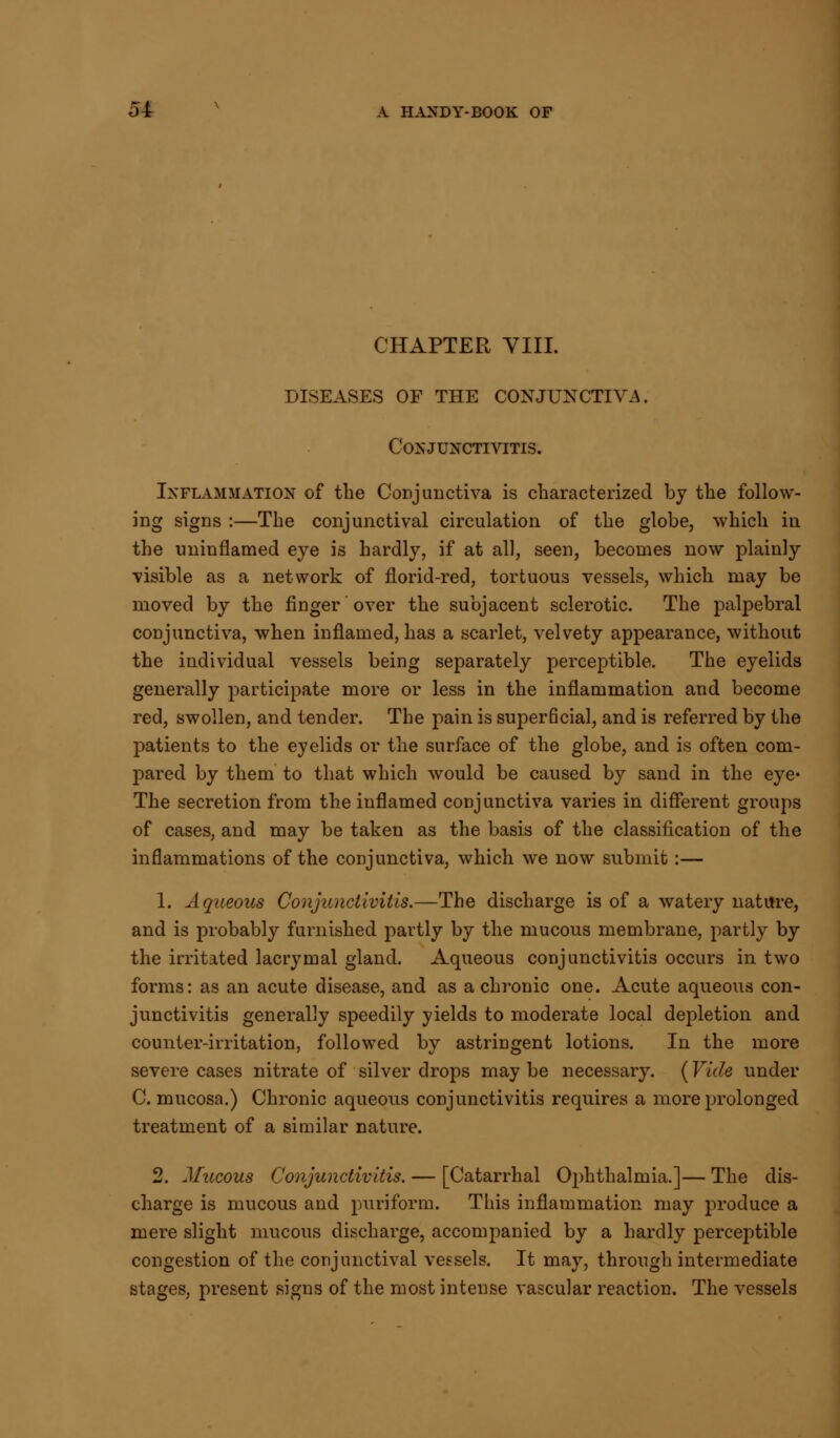 CHAPTER VIII. DISEASES OF THE CONJUNCTIVA. Conjunctivitis. Inflammation of the Conjunctiva is characterized by the follow- ing signs :—The conjunctival circulation of the globe, which in the uninflamed eye is hardly, if at all, seen, becomes now plainly visible as a network of florid-red, tortuous vessels, which may be moved by the finger over the subjacent sclerotic. The palpebral conjunctiva, when inflamed, has a scarlet, velvety appearance, without the individual vessels being separately perceptible. The eyelids generally participate more or less in the inflammation and become red, swollen, and tender. The pain is superficial, and is referred by the patients to the eyelids or the surface of the globe, and is often com- pared by them to that which would be caused by sand in the eye* The secretion from the inflamed conjunctiva varies in different groups of cases, and may be taken as the basis of the classification of the inflammations of the conjunctiva, which we now submit:— 1. Aqueous Conjunctivitis.—The discharge is of a watery nature, and is probably furnished partly by the mucous membrane, partly by the irritated lacrymal gland. Aqueous conjunctivitis occurs in two forms: as an acute disease, and as a chronic one. Acute aqueous con- junctivitis generally speedily yields to moderate local depletion and counter-irritation, followed by astringent lotions. In the more severe cases nitrate of silver drops may be necessary. (Vide under C. mucosa.) Chronic aqueous conjunctivitis requires a more prolonged treatment of a similar nature. 2. Mucous Conjunctivitis. — [Catarrhal Ophthalmia.]— The dis- charge is mucous and puriform. This inflammation may produce a mere slight mucous discharge, accompanied by a hardly perceptible congestion of the conjunctival vessels. It may, through intermediate stages, present signs of the most intense vascular reaction. The vessels