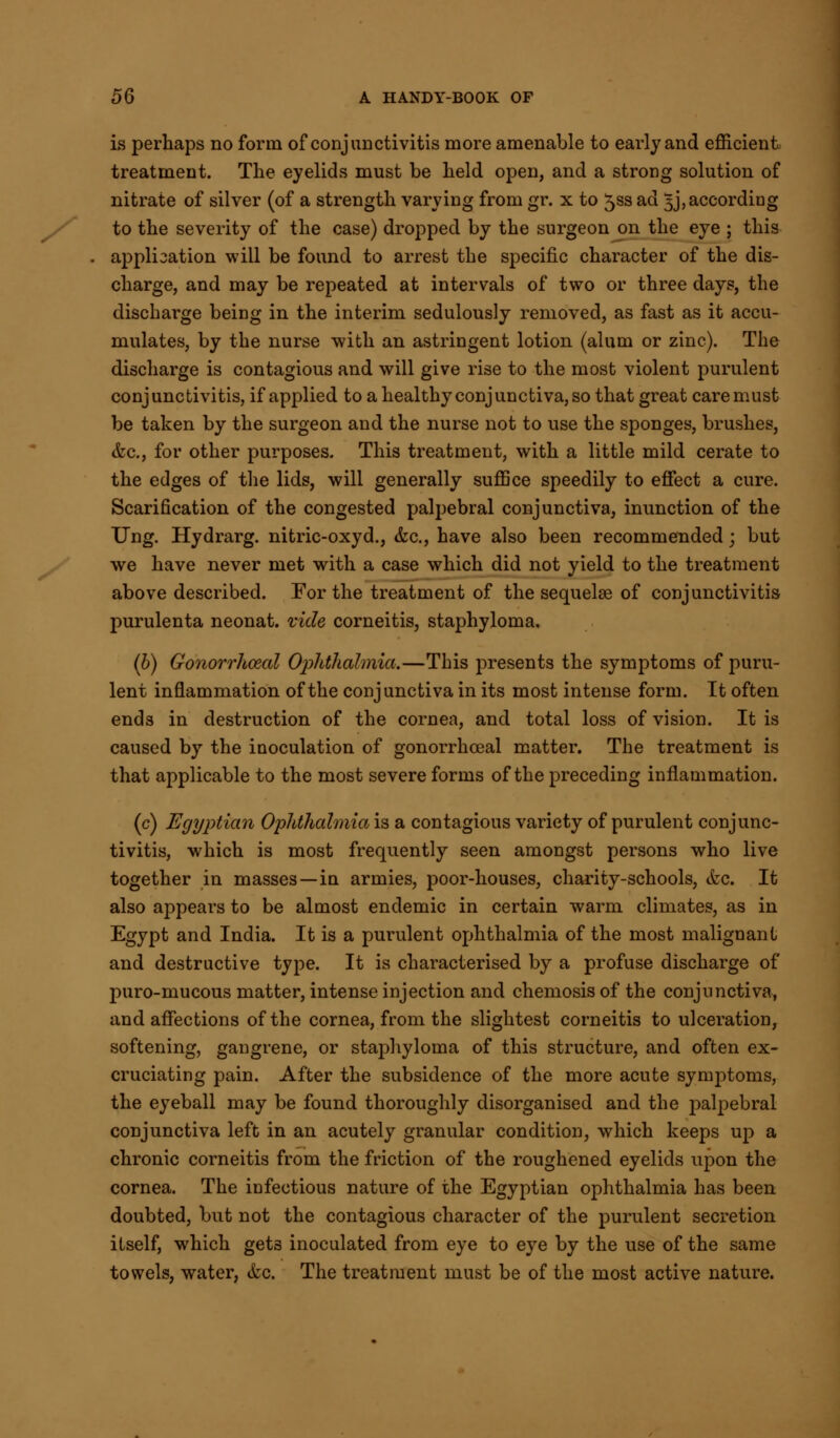 is perhaps no form of conjunctivitis more amenable to early and efficient treatment. The eyelids must be held open, and a strong solution of nitrate of silver (of a strength varying from gr. x to 5ss ad 5J, according to the severity of the case) dropped by the surgeon on the eye ; this . applisation will be found to arrest the specific character of the dis- charge, and may be repeated at intervals of two or three days, the discharge being in the interim sedulously removed, as fast as it accu- mulates, by the nurse with an astringent lotion (alum or zinc). The discharge is contagious and will give rise to the most violent purulent conj unctivitis, if applied to a healthy conj unctiva, so that great care must be taken by the surgeon and the nurse not to use the sponges, brushes, &c, for other purposes. This treatment, with a little mild cerate to the edges of the lids, will generally suffice speedily to effect a cure. Scarification of the congested palpebral conjunctiva, inunction of the TJng. Hydrarg. nitric-oxyd., &c, have also been recommended; but we have never met with a case which did not yield to the treatment above described. For the treatment of the sequelae of conjunctivitis purulenta neonat. vide corneitis, staphyloma, (b) Gonorrhoea! Ophthalmia.—This presents the symptoms of puru- lent inflammation of the conjunctiva in its most intense form. It often ends in destruction of the cornea, and total loss of vision. It is caused by the inoculation of gonorrhceal matter. The treatment is that applicable to the most severe forms of the preceding inflammation. (c) Egyptian Ophthalmia is a contagious variety of purulent conjunc- tivitis, which is most frequently seen amongst persons who live together in masses—in armies, poor-houses, charity-schools, etc. It also appears to be almost endemic in certain warm climates, as in Egypt and India. It is a purulent ophthalmia of the most malignant and destructive type. It is characterised by a profuse discharge of puro-mucous matter, intense injection and chemosis of the conjunctiva, and affections of the cornea, from the slightest corneitis to ulceration, softening, gangrene, or staphyloma of this structure, and often ex- cruciating pain. After the subsidence of the more acute symptoms, the eyeball may be found thoroughly disorganised and the palpebral conjunctiva left in an acutely granular condition, which keeps up a chronic corneitis from the friction of the roughened eyelids upon the cornea. The infectious nature of the Egyptian ophthalmia has been doubted, but not the contagious character of the purulent secretion itself, which gets inoculated from eye to eye by the use of the same towels, water, &c. The treatment must be of the most active nature.